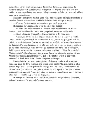 desgosto de viver, o retraimento, por desconfiar de todos, a capacidade de
ruminar mágoas sem comunicá-las a ninguém — o que é um alívio sempre;
enfim, muito antes do que era natural, chegaram-me o tédio, o cansaço da vida e
uma certa misantropia.
Notando o amigo que Cazuza dizia essas palavras com emoção muito forte e
os olhos úmidos, cortou-lhe a confissão dolorosa com um apelo alegre:
— Vamos, Carleto; conta o assassinato que você perpetrou.
Hildegardo ou Cazuza conteve-se e começou a narrar:
— Eu tinha sete anos e minha mãe ainda vivia. Morávamos em Paula
Matos... Nunca mais subi a esse morro, depois da morte de minha mãe...
— Conte a história, homem! — fez impaciente o dr. Ponciano.
— A casa, na frente, não se erguia, em nada, da rua; mas, para o fundo,
devido à diferença de nível, elevava-se um pouco, de modo que, para se ir ao
quintal, a gente tinha que descer uma escada de madeira de quase duas dezenas
de degraus. Um dia, descendo a escada, distraído, no momento em que punha o
pé no chão do quintal, o meu pé descalço apanhou um pinto e eu o esmaguei.
Subi espavorido a escada, chorando, soluçando e gritando: “Mamãe, mamãe!
Matei, matei...”. Os soluços me tomavam a fala e eu não podia acabar a frase.
Minha mãe acudiu, perguntando: “O que é, meu filho! Quem é que você
matou?”. Afinal, pude dizer: “Matei um pinto, com o pé”.
E contei como o caso se havia passado. Minha mãe riu-se, deu-me um
pouco de água de flor e mandou-me sentar a um canto: “Cazuza, senta-te ali, à
espera da polícia”. E eu fiquei muito sossegado a um canto, estremecendo ao
menor ruído que vinha da rua, pois esperava de fato a polícia. Foi esse o único
assassinato que cometi. Penso que não é da natureza daqueles que nos erguem às
altas posições políticas, porque, até hoje, eu...
D. Margarida, mulher do dr. Ponciano, veio interromper-lhes a conversa,
avisando-os que o “ajantarado” estava na mesa.
 