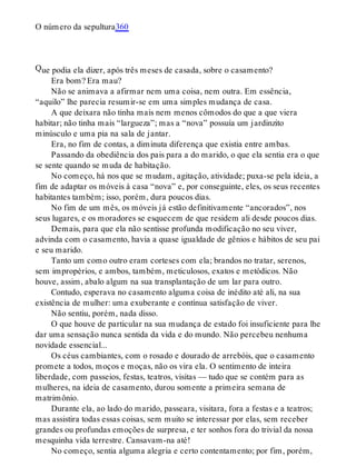 Q
O número da sepultura360
ue podia ela dizer, após três meses de casada, sobre o casamento?
Era bom? Era mau?
Não se animava a afirmar nem uma coisa, nem outra. Em essência,
“aquilo” lhe parecia resumir-se em uma simples mudança de casa.
A que deixara não tinha mais nem menos cômodos do que a que viera
habitar; não tinha mais “largueza”; mas a “nova” possuía um jardinzito
minúsculo e uma pia na sala de jantar.
Era, no fim de contas, a diminuta diferença que existia entre ambas.
Passando da obediência dos pais para a do marido, o que ela sentia era o que
se sente quando se muda de habitação.
No começo, há nos que se mudam, agitação, atividade; puxa-se pela ideia, a
fim de adaptar os móveis à casa “nova” e, por conseguinte, eles, os seus recentes
habitantes também; isso, porém, dura poucos dias.
No fim de um mês, os móveis já estão definitivamente “ancorados”, nos
seus lugares, e os moradores se esquecem de que residem ali desde poucos dias.
Demais, para que ela não sentisse profunda modificação no seu viver,
advinda com o casamento, havia a quase igualdade de gênios e hábitos de seu pai
e seu marido.
Tanto um como outro eram corteses com ela; brandos no tratar, serenos,
sem impropérios, e ambos, também, meticulosos, exatos e metódicos. Não
houve, assim, abalo algum na sua transplantação de um lar para outro.
Contudo, esperava no casamento alguma coisa de inédito até ali, na sua
existência de mulher: uma exuberante e contínua satisfação de viver.
Não sentiu, porém, nada disso.
O que houve de particular na sua mudança de estado foi insuficiente para lhe
dar uma sensação nunca sentida da vida e do mundo. Não percebeu nenhuma
novidade essencial...
Os céus cambiantes, com o rosado e dourado de arrebóis, que o casamento
promete a todos, moços e moças, não os vira ela. O sentimento de inteira
liberdade, com passeios, festas, teatros, visitas — tudo que se contém para as
mulheres, na ideia de casamento, durou somente a primeira semana de
matrimônio.
Durante ela, ao lado do marido, passeara, visitara, fora a festas e a teatros;
mas assistira todas essas coisas, sem muito se interessar por elas, sem receber
grandes ou profundas emoções de surpresa, e ter sonhos fora do trivial da nossa
mesquinha vida terrestre. Cansavam-na até!
No começo, sentia alguma alegria e certo contentamento; por fim, porém,
 