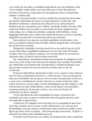 veio o tédio por elas todas, a nostalgia da quietude de sua casa suburbana, onde
vivia à négligé e podia sonhar, sem desconfiar que os outros lhe pudessem
descobrir os devaneios crepusculares de sua pequenina alma de burguesinha,
saudosa e enfumaçada.
Não era raro que também ocorresse saudade da casa paterna, provocadas
por aquelas chinfrinadas de teatros ou cinematográficas. Acudia-lhe, com
indefinível sentimento, a lembrança de velhos móveis e outros pertences
familiares da sua casa paterna, que a tinham visto desde menina. Era uma velha
cadeira de balanço de jacarandá; era uma leiteira de louça, pintada de azul,
muito antiga; era o relógio sem pêndula, octogonal, velho também; e outras
bugigangas domésticas que, muito mais fortemente do que os móveis e utensílios
adquiridos recentemente, se haviam gravado na sua memória.
Seu marido era um rapaz de excelentes qualidades matrimoniais, e não
havia, no nebuloso estado da alma de Zilda, nenhum desgosto dele ou decepção
que ele lhe tivesse causado.
Morigerado, cumpridor exato dos seus deveres, na seção de que era chefe
seu pai, tinha todas as qualidades médias para ser um bom chefe de família,
cumprir o dever de continuar a espécie e ser um bom diretor de secretaria ou
repartição outra, de banco ou de escritório comercial.
Em compensação, não possuía nenhuma proeminência de inteligência ou de
ação. Era e seria sempre uma boa peça de máquina, bem ajustada, bem polida e
que, lubrificada convenientemente, não diminuiria o rendimento daquela, mas
que precisava sempre do motor da iniciativa estranha, para se pôr em
movimento.
Os pais de Zilda tinham aproximado os dois; a avó, a quem a moça estimava
deveras, fizera as insinuações de praxe; e, vendo ela que a coisa era do gosto de
todos, por curiosidade mais do que por amor ou outra coisa parecida, resolveu-se
a casar com o escriturário de seu pai. Casaram-se, viviam muito bem. Entre
ambos, não havia a menor rusga, a menor desinteligência que lhes toldasse a vida
matrimonial; mas não existia também, como era de esperar, uma profunda e
constante penetração, de um para o outro e vice-versa, de desejos, de
sentimentos, de dores e alegrias.
Viviam placidamente numa tranquilidade de lagoa, cercada de altas
montanhas, por entre as quais os ventos fortes não conseguiam penetrar, para
encrespar-lhe as águas imotas.
A beleza do viver daquele novel casal não era ter conseguido de duas fazer
uma única vontade; estava em que os dois continuassem a ser cada um uma
personalidade, sem que, entanto, encontrassem nunca motivo de conflito, o mais
ligeiro que fosse. Uma vez, porém... Deixemos isso para mais tarde... O gênio e a
educação de ambos muito contribuíam para tal.
O marido, exato burocrata, era cordato, de temperamento calmo, ponderado
 