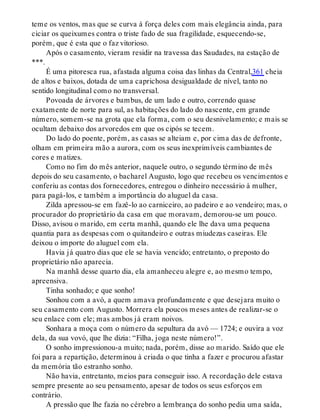 teme os ventos, mas que se curva à força deles com mais elegância ainda, para
ciciar os queixumes contra o triste fado de sua fragilidade, esquecendo-se,
porém, que é esta que o faz vitorioso.
Após o casamento, vieram residir na travessa das Saudades, na estação de
***.
É uma pitoresca rua, afastada alguma coisa das linhas da Central,361 cheia
de altos e baixos, dotada de uma caprichosa desigualdade de nível, tanto no
sentido longitudinal como no transversal.
Povoada de árvores e bambus, de um lado e outro, correndo quase
exatamente de norte para sul, as habitações do lado do nascente, em grande
número, somem-se na grota que ela forma, com o seu desnivelamento; e mais se
ocultam debaixo dos arvoredos em que os cipós se tecem.
Do lado do poente, porém, as casas se alteiam e, por cima das de defronte,
olham em primeira mão a aurora, com os seus inexprimíveis cambiantes de
cores e matizes.
Como no fim do mês anterior, naquele outro, o segundo término de mês
depois do seu casamento, o bacharel Augusto, logo que recebeu os vencimentos e
conferiu as contas dos fornecedores, entregou o dinheiro necessário à mulher,
para pagá-los, e também a importância do aluguel da casa.
Zilda apressou-se em fazê-lo ao carniceiro, ao padeiro e ao vendeiro; mas, o
procurador do proprietário da casa em que moravam, demorou-se um pouco.
Disso, avisou o marido, em certa manhã, quando ele lhe dava uma pequena
quantia para as despesas com o quitandeiro e outras miudezas caseiras. Ele
deixou o importe do aluguel com ela.
Havia já quatro dias que ele se havia vencido; entretanto, o preposto do
proprietário não aparecia.
Na manhã desse quarto dia, ela amanheceu alegre e, ao mesmo tempo,
apreensiva.
Tinha sonhado; e que sonho!
Sonhou com a avó, a quem amava profundamente e que desejara muito o
seu casamento com Augusto. Morrera ela poucos meses antes de realizar-se o
seu enlace com ele; mas ambos já eram noivos.
Sonhara a moça com o número da sepultura da avó — 1724; e ouvira a voz
dela, da sua vovó, que lhe dizia: “Filha, joga neste número!”.
O sonho impressionou-a muito; nada, porém, disse ao marido. Saído que ele
foi para a repartição, determinou à criada o que tinha a fazer e procurou afastar
da memória tão estranho sonho.
Não havia, entretanto, meios para conseguir isso. A recordação dele estava
sempre presente ao seu pensamento, apesar de todos os seus esforços em
contrário.
A pressão que lhe fazia no cérebro a lembrança do sonho pedia uma saída,
 