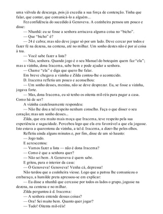 uma válvula de descarga, pois já excedia a sua força de contenção. Tinha que
falar, que contar, que comunicá-lo a alguém...
Fez confidência do sucedido à Genoveva. A cozinheira pensou um pouco e
disse:
— Nhanhã: eu se fosse a senhora arriscava alguma coisa no “bicho”.
— Que “bicho” é?
— 24 é cabra; mas não deve jogar só por um lado. Deve cercar por todos e
fazer fé na dezena, na centena, até no milhar. Um sonho destes não é por aí coisa
à toa.
— Você sabe fazer a lista?
— Não, senhora. Quando jogo é o seu Manuel do botequim quem faz “ela”;
mas a vizinha, dona Iracema, sabe bem e pode ajudar a senhora.
— Chame “ela” e diga que quero lhe falar.
Em breve chegava a vizinha e Zilda contou-lhe o acontecido.
D. Iracema refletiu um pouco e aconselhou:
— Um sonho desses, menina, não se deve desprezar. Eu, se fosse a vizinha,
jogava forte.
— Mas, dona Iracema, eu só tenho os oitenta mil-réis para pagar a casa.
Como há de ser?
A vizinha cautelosamente respondeu:
— Não lhe dou a tal respeito nenhum conselho. Faça o que disser o seu
coração; mas um sonho desses...
Zilda, que era muito mais moça que Iracema, teve respeito pela sua
experiência e sagacidade. Percebeu logo que ela era favorável a que ela jogasse.
Isto estava a quarentona da vizinha, a tal d. Iracema, a dizer-lhe pelos olhos.
Refletiu ainda alguns minutos e, por fim, disse de um só hausto:
— Jogo tudo.
E acrescentou:
— Vamos fazer a lista — não é dona Iracema?
— Como é que a senhora quer?
— Não sei bem. A Genoveva é quem sabe.
E gritou, para o interior da casa:
— Ó Genoveva! Genoveva! Venha cá, depressa!
Não tardou que a cozinheira viesse. Logo que a patroa lhe comunicou o
embaraço, a humilde preta apressou-se em explicar:
— Eu disse a nhanhã que cercasse por todos os lados o grupo, jogasse na
dezena, na centena e no milhar.
Zilda perguntou à d. Iracema:
— A senhora entende dessas coisas?
— Ora! Sei muito bem. Quanto quer jogar?
— Tudo! Oitenta mil-réis!
 