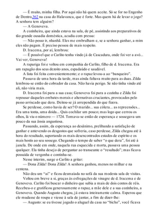 — É muito, minha filha. Por aqui não há quem aceite. Só se for no Engenho
de Dentro,362 na casa do Halavanca, que é forte. Mas quem há de levar o jogo?
A senhora tem alguém?
— A Genoveva.
A cozinheira, que ainda estava na sala, de pé, assistindo aos preparativos de
tão grande ousadia doméstica, acudiu com pressa:
— Não posso ir, nhanhã. Eles me embrulham e, se a senhora ganhar, a mim
eles não pagam. É preciso pessoa de mais respeito.
D. Iracema, por aí, lembrou:
— É possível que o Carlito tenha vindo já de Cascadura, onde foi ver a avó...
Vai ver, Genoveva!
A rapariga foi e voltou em companhia do Carlito, filho de d. Iracema. Era
um rapagão dos seus dezoito anos, espadaúdo e saudável.
A lista foi feita convenientemente; e o rapaz levou-a ao “banqueiro”.
Passava de uma hora da tarde, mas ainda faltava muito para as duas. Zilda
lembrou-se então do cobrador da casa. Não havia perigo. Se não tinha vindo até
ali, não viria mais.
D. Iracema foi para a sua casa; Genoveva foi para a cozinha e Zilda foi
repousar daqueles embates morais e alternativas cruciantes, provocados pelo
passo arriscado que dera. Deitou-se já arrependida do que fizera.
Se perdesse, como havia de ser? O marido... sua cólera... as repreensões...
Era uma tonta, uma doida... Quis cochilar um pouco; mas logo que cerrou os
olhos, lá viu o número — 1724. Tomava-se então de esperança e sossegava um
pouco da sua ânsia angustiosa.
Passando, assim, da esperança ao desânimo, prelibando a satisfação de
ganhar e antevendo os desgostos que sofreria, caso perdesse, Zilda chegou até à
hora do resultado, suportando os mais desencontrados estados de espírito e os
mais hostis ao seu sossego. Chegando o tempo de saber “o que dera”, foi até à
janela. De onde em onde, naquela rua esquecida e morta, passava uma pessoa
qualquer. Ela tinha desejo de perguntar ao transeunte o “resultado”; mas ficava
possuída de vergonha e continha-se.
Nesse ínterim, surge o Carlito a gritar:
— Dona Zilda! Dona Zilda! A senhora ganhou, menos no milhar e na
centena.
Não deu um “ai” e ficou desmaiada no sofá da sua modesta sala de visitas.
Voltou em breve a si, graças às esfregações de vinagre de d. Iracema e de
Genoveva. Carlito foi buscar o dinheiro que subia a mais de dois contos de réis.
Recebeu-o e gratificou generosamente o rapaz, a mãe dele e a sua cozinheira, a
Genoveva. Quando Augusto chegou, já estava inteiramente calma. Esperou que
ele mudasse de roupa e viesse à sala de jantar, a fim de dizer-lhe:
— Augusto: se eu tivesse jogado o aluguel da casa no “bicho”, você ficava
 