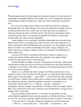Q
O pecado363
uando naquele dia são Pedro despertou, despertou risonho e de bom humor. E,
terminados os cuidados higiênicos da manhã, ele se foi à competente repartição
celestial buscar ordens do Supremo e saber que almas chegariam na próxima
leva.
Em uma mesa longa, larga e baixa, um grande livro aberto se estendia e
debruçado sobre ele, todo entregue ao serviço, um guarda-livros punha em dia a
escrituração das almas, de acordo com as mortes que anjos mensageiros e
noticiosos traziam de toda a extensão da terra. Da pena do empregado celeste
escorriam grossas letras, e de quando em quando ele mudava a caneta para
melhor talhar um outro caracter caligráfico.
Assim, páginas ia ele enchendo, enfeitadas, iluminadas nos mais preciosos
tipos de letras. Havia, no emprego de cada um deles, uma certa razão de ser e
entre si guardavam tão feliz disposição que encantava o ver uma página escrita
do livro. O nome era escrito em bastardo, letra forte e larga; a filiação, em
gótico, tinha um ar religioso, antigo, as faltas, em bastardo e as qualidades em
ronde arabescado.
Ao entrar são Pedro, o escriturário do Eterno, voltou-se, saudou-o e, à
reclamação da lista d’almas pelo santo, ele respondeu com algum enfado
(enfado do ofício) que viesse à tarde buscá-la.
Aí pela tardinha, ao findar a escrita, o funcionário celeste (um velho jesuíta
encanecido no tráfico de açúcar da América do Sul) tirava uma lista explicativa
e entregava a são Pedro, a fim deste se preparar convenientemente para receber
os ex-vivos no dia seguinte.
Dessa vez, ao contrário de todo o sempre, são Pedro, antes de sair, leu de
antemão a lista; e essa sua leitura foi útil, pois que se a não fizesse talvez, dali em
diante, para o resto das idades — quem sabe? —, o Céu ficasse de todo estragado.
Leu são Pedro a relação: havia muitas almas, muitas mesmo, delas todas, à vista
das explicações apensas, uma lhe assanhou o espanto e a estranheza. Leu
novamente. Vinha assim: P. L. C., filho de..., neto de..., bisneto de... —
Carregador, 48 anos. Casado. Casto. Honesto. Caridoso. Pobre de espírito. Ignaro.
Bom como são Francisco de Assis. Virtuoso como são Bernardo e meigo como o
próprio Cristo. É um justo.
Deveras, pensou o Santo Porteiro, é uma alma excepcional; com tão
extraordinárias qualidades bem merecia assentar-se à direita do Eterno e lá ficar,
per saecula saeculorum, gozando a glória perene de quem foi tantas vezes santo...
“E por que não ia”?, deu-lhe vontade de perguntar ao seráfico burocrata.
— Não sei — retrucou-lhe este. — Você sabe — acrescentou —, sou
 
