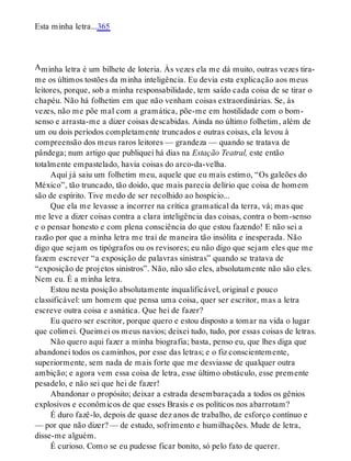 A
Esta minha letra...365
minha letra é um bilhete de loteria. Às vezes ela me dá muito, outras vezes tira-
me os últimos tostões da minha inteligência. Eu devia esta explicação aos meus
leitores, porque, sob a minha responsabilidade, tem saído cada coisa de se tirar o
chapéu. Não há folhetim em que não venham coisas extraordinárias. Se, às
vezes, não me põe mal com a gramática, põe-me em hostilidade com o bom-
senso e arrasta-me a dizer coisas descabidas. Ainda no último folhetim, além de
um ou dois períodos completamente truncados e outras coisas, ela levou à
compreensão dos meus raros leitores — grandeza — quando se tratava de
pândega; num artigo que publiquei há dias na Estação Teatral, este então
totalmente empastelado, havia coisas do arco-da-velha.
Aqui já saiu um folhetim meu, aquele que eu mais estimo, “Os galeões do
México”, tão truncado, tão doido, que mais parecia delírio que coisa de homem
são de espírito. Tive medo de ser recolhido ao hospício...
Que ela me levasse a incorrer na crítica gramatical da terra, vá; mas que
me leve a dizer coisas contra a clara inteligência das coisas, contra o bom-senso
e o pensar honesto e com plena consciência do que estou fazendo! E não sei a
razão por que a minha letra me trai de maneira tão insólita e inesperada. Não
digo que sejam os tipógrafos ou os revisores; eu não digo que sejam eles que me
fazem escrever “a exposição de palavras sinistras” quando se tratava de
“exposição de projetos sinistros”. Não, não são eles, absolutamente não são eles.
Nem eu. É a minha letra.
Estou nesta posição absolutamente inqualificável, original e pouco
classificável: um homem que pensa uma coisa, quer ser escritor, mas a letra
escreve outra coisa e asnática. Que hei de fazer?
Eu quero ser escritor, porque quero e estou disposto a tomar na vida o lugar
que colimei. Queimei os meus navios; deixei tudo, tudo, por essas coisas de letras.
Não quero aqui fazer a minha biografia; basta, penso eu, que lhes diga que
abandonei todos os caminhos, por esse das letras; e o fiz conscientemente,
superiormente, sem nada de mais forte que me desviasse de qualquer outra
ambição; e agora vem essa coisa de letra, esse último obstáculo, esse premente
pesadelo, e não sei que hei de fazer!
Abandonar o propósito; deixar a estrada desembaraçada a todos os gênios
explosivos e econômicos de que esses Brasis e os políticos nos abarrotam?
É duro fazê-lo, depois de quase dez anos de trabalho, de esforço contínuo e
— por que não dizer? — de estudo, sofrimento e humilhações. Mude de letra,
disse-me alguém.
É curioso. Como se eu pudesse ficar bonito, só pelo fato de querer.
 