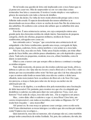 De tal modo essa questão de letra está implicando com o meu futuro que eu
já penso em casar-me. Hão de surpreender-se em ver estas duas coisas
misturadas: boa letra e casamento. O motivo é muito simples e vou explicar a
gênese da associação com toda a clareza de detalhes.
Foi um dia destes. Eu vinha de trem muito aborrecido porque saíra o meu
folhetim todo errado. O aspecto desordenado dos nossos subúrbios ia se
desenrolando aos meus olhos; o trem se enchia da mais fina flor da aristocracia
dos subúrbios. Os senhores com certeza não sabiam que os subúrbios têm uma
aristocracia.
Pois têm. É uma aristocracia curiosa, em cuja composição entrou uma
grande parte dos elementos médios da cidade inteira: funcionários de pequena
categoria, chefes de oficinas, pequenos militares, médicos de fracos
rendimentos, advogados sem causa etc.
Iam entrando com a “morgue” que caracteriza uma aristocracia de tal
antiguidade e tão fortes rendimentos, quando uma moça, carregada de lápis,
penas, réguas, cadernos, livros, entrou também e veio sentar-se a meu lado.
Não era feia, mas não era bela. Tinha umas feições miúdas, um triste olhar
pardo de fraco brilho, uns cabelos pouco abundantes, um colo deprimido e pouco
cheio. Tudo nela era pequenino, modesto; mas era, afinal, bonitinha, como lá
dizem os namorados.
Olhei-a com o temor com que sempre olho as damas e continuei a mastigar
as minhas mágoas.
Num dado momento, ela puxou um dos muitos cadernos que trazia, abriu-o,
dobrou-o e pôs-se a ler. Que não me levem a mal o Binóculo e a Nota Chic e não
deitem por isso excomunhão sobre mim! Sei bem que não é de boa educação ler
o que os outros estão lendo ao nosso lado; mas não me contive e deitei uma
olhadela, tanto mais (notem bem os senhores do Binóculo e da Nota Chic) que,
me pareceu, a moça o fazia para ralar-me de inveja ou encher-me de
admiração por ela.
Tratava-se de álgebra, e as mulheres têm pela matemática uma fascinação
de ídolo inacessível. Foi, portanto, para mostrar-me que ela o ia atingindo que
desdobrou o caderno; ou então para dizer-me sem palavras: Veja, você, seu
homem! Você anda de calças, mas não sabe isso... Ela se enganava um pouco.
Mas... como dizia: olhei o caderno e o que vi, meu Deus! Uma letra, um
cursivo irrepreensível, com todos os tracinhos, com todas as filigranas. Os “tt”
muito bem traçados — uma maravilha!
Ah! pensei eu. Se essa moça se quisesse casar comigo, como eu não seria
feliz? Como diminuiriam os meus inimigos e as tolices que são escritas por minha
conta? Copiava-me os artigos e...
Quis namorá-la, mas não sei namorar, não só porque não sei, como também
porque tenho consciência da minha fealdade. Fui, pois, tão canhestro, tão tolo, tão
 