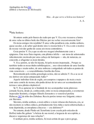 M
Apologética do Feio366
(Bilhete à baronesa de Melrosado)
Mas... de que serve a beleza nos homens?
A. A.
inha Senhora:
Só ontem soube pelo Soares da razão por que V. Ex.a me recusava a honra
de uma valsa no último baile dos Diários: por me achar excessivamente feio!
Os meus amigos vão rejubilar! É uma velha pendência esta, minha senhora,
quase secular, a de saber qual dentre nós é o menos belo e V. Ex.a com o motivo
da recusa veio dar ganho de causa aos meus contendores.
Creia porém V. Ex.a que eu não me magoei absolutamente com o
epigrama. Este meu físico ingrato, esta plástica infeliz — um torso de salamandra
ridiculamente encimado por uma cabeça de batráquio — são, de natureza, eu
concordo, a afugentar os mais tímidos.
V. Ex.a porém, se não foi injusta, foi pelo menos impensada... Porque eu
também tenho os meus títulos nobiliárquicos:... sou o descendente de uma família
muito antiga e muito nobre, de uma nobreza e antiguidade sob todos os pontos de
vista veneráveis — a venerabilíssima família dos Feios.
Remontando pela minha genealogia acima, não se admira V. Ex.a se eu só
me detiver em nosso antepassado Adão.*
Aquele indivíduo feito de argila, aos assopros e sopapos e de mais a mais
com uma costela de menos, não podia deixar de ter uma cor acentuadamente
terrosa e uma plástica deplorável.
Se V. Ex.a quisesse ter a bondade de me acompanhar nesta pitoresca
jornada ficaria, desde já, conhecendo, entre os meus antepassados, o aventuroso
imperador Sesóstris, o insigne filósofo Zoroastro e o venerável profeta
Habacuc,367 da tribo dos Zabulous. Receio porém tornar-me fatigante; estaco
em Sócrates.
Sócrates, minha senhora, o mais sábio e o mais virtuoso dos homens, era, se
não mentem os velhos códices, profundamente feio; tinha o nariz esborrachado, a
testa deprimida, as omoplatas côncavas — era disforme!*
No entanto, desde Platão até Xenofonte (com escala pelo oráculos de
Delfos) todos lhe gabam “a beleza de sua moral, a largueza de seu espírito, a
doçura e segurança de suas relações”.
E nenhum povo, minha senhora, foi mais artista do que o povo grego,
 