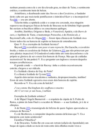 nenhum possuiu como ele e em tão elevado grau, no dizer de Taine, o sentimento
estético, o sentimento inato da beleza.
Aristófanes, o desabusado autor das Nuvens e dos Cavaleiros, o fundador
deste culto em que mais tarde pontificaram o inimitável Karv e o incomparável
Eça368 — era um aborto.
Teócrito tinha a espinhela caída e o corpo era corcunda, mas ninguém
reparava nas desgraças físicas do bardo de Siracusa ou do fabulista frígio quando
lhe ouviam os bucólicos idílios e os conceituosos apólogos.
Arnóbio, Jâmblico, Orígenes e Bede, o Venerável; Apuleio, o do Burro de
ouro, e Apolônio de Tiane, o taumaturgo; Paracelso, o do Homúnculo, e
Raymond Lulle, o da Ars Magna369 — foram tipos clássicos de fealdade mas
foram todos eles ou homens de espírito ou homens de entendimento.
Quer V. Ex.a exemplos da fealdade heroica?
Bayard,370 o cavaleiro sans peur et sans reproche; Du Guesclin, o cavaleiro
bretão, e todos os cavaleiros da Ordem da Calatrava,371 que não primavam por
uma plástica impecável. O Condestável então tinha um rosto desconforme e ele
próprio se gloriava de ser o mais feio homem de França. Mas que de cutiladas
memoráveis! Se isto poderá V. Ex.a perguntar aos ingleses e mouros daqueles
tempos cavalheirescos.
O grande conde — o herói de Rocroy: tinha o crânio excessivamente
estreito, chegava a ser ridículo.
E a fealdade clássica de Guy de Patin?
E a clássica fealdade de Cyrano?372
Aqueles dois narizes truculentos e rutilantes, desproporcionados, insólitos!
Eram de uma fealdade agressiva mas eram dois homens de espírito.
Recorda-se V. Ex.a da cena do balcão?
J’eus comme Buckingham des souffrances muettes
Ah! C’est vrai; je suis beau, j’oubliais
Exemplos da fealdade artística?
A de Miguel Ângelo Buonarroti — o arquiteto da cúpula de S. Pedro de
Roma, o pintor do Juízo Final e o escultor de Moisés — a sua fealdade, já é de si
olímpica.
A de Dante,373 o transmigrado do Inferno de quem fugiam apavoradas as
crianças de Ravena.*
E a de Beethoven, o compositor daquelas sonatas deliciosas que V. Ex.a
interpreta com tanto sentimento?
Científica? Filosófica?
A de Descartes. Tenho-lhe em casa um retrato (edição do Apostolado); um
beque de águia colado ao meio do rosto entre dois olhinhos muito vivos e
 