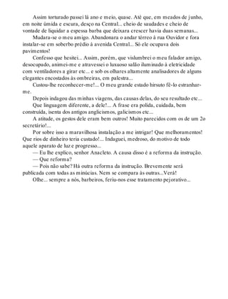 Assim torturado passei lá ano e meio, quase. Até que, em meados de junho,
em noite úmida e escura, desço na Central... cheio de saudades e cheio de
vontade de liquidar a espessa barba que deixara crescer havia duas semanas...
Mudara-se o meu amigo. Abandonara o andar térreo à rua Ouvidor e fora
instalar-se em soberbo prédio à avenida Central... Só ele ocupava dois
pavimentos!
Confesso que hesitei... Assim, porém, que vislumbrei o meu falador amigo,
desocupado, animei-me e atravessei o luxuoso salão iluminado à eletricidade
com ventiladores a girar etc... e sob os olhares altamente analisadores de alguns
elegantes encostados às ombreiras, em palestra...
Custou-lhe reconhecer-me!... O meu grande estado hirsuto fê-lo estranhar-
me.
Depois indagou das minhas viagens, das causas delas, do seu resultado etc...
Que linguagem diferente, a dele!... A frase era polida, cuidada, bem
construída, isenta dos antigos anglicismos, galicismos etc...
A atitude, os gestos dele eram bem outros! Muito parecidos com os de um 2o
secretário!...
Por sobre isso a maravilhosa instalação a me intrigar! Que melhoramentos!
Que rios de dinheiro teria custado!... Indaguei, medroso, do motivo de todo
aquele aparato de luz e progresso...
— Eu lhe explico, senhor Anacleto. A causa disso é a reforma da instrução.
— Que reforma?
— Pois não sabe? Há outra reforma da instrução. Brevemente será
publicada com todas as minúcias. Nem se compara às outras...Verá!
Olhe... sempre a nós, barbeiros, feriu-nos esse tratamento pejorativo...
 