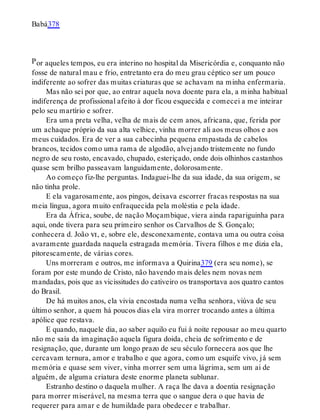 P
Babá378
or aqueles tempos, eu era interino no hospital da Misericórdia e, conquanto não
fosse de natural mau e frio, entretanto era do meu grau céptico ser um pouco
indiferente ao sofrer das muitas criaturas que se achavam na minha enfermaria.
Mas não sei por que, ao entrar aquela nova doente para ela, a minha habitual
indiferença de profissional afeito à dor ficou esquecida e comecei a me inteirar
pelo seu martírio e sofrer.
Era uma preta velha, velha de mais de cem anos, africana, que, ferida por
um achaque próprio da sua alta velhice, vinha morrer ali aos meus olhos e aos
meus cuidados. Era de ver a sua cabecinha pequena empastada de cabelos
brancos, tecidos como uma rama de algodão, alvejando tristemente no fundo
negro de seu rosto, encavado, chupado, esteriçado, onde dois olhinhos castanhos
quase sem brilho passeavam languidamente, dolorosamente.
Ao começo fiz-lhe perguntas. Indaguei-lhe da sua idade, da sua origem, se
não tinha prole.
E ela vagarosamente, aos pingos, deixava escorrer fracas respostas na sua
meia língua, agora muito enfraquecida pela moléstia e pela idade.
Era da África, soube, de nação Moçambique, viera ainda rapariguinha para
aqui, onde tivera para seu primeiro senhor os Carvalhos de S. Gonçalo;
conhecera d. João vi, e, sobre ele, desconexamente, contava uma ou outra coisa
avaramente guardada naquela estragada memória. Tivera filhos e me dizia ela,
pitorescamente, de várias cores.
Uns morreram e outros, me informava a Quirina379 (era seu nome), se
foram por este mundo de Cristo, não havendo mais deles nem novas nem
mandadas, pois que as vicissitudes do cativeiro os transportava aos quatro cantos
do Brasil.
De há muitos anos, ela vivia encostada numa velha senhora, viúva de seu
último senhor, a quem há poucos dias ela vira morrer trocando antes a última
apólice que restava.
E quando, naquele dia, ao saber aquilo eu fui à noite repousar ao meu quarto
não me saía da imaginação aquela figura doida, cheia de sofrimento e de
resignação, que, durante um longo prazo de seu século fornecera aos que lhe
cercavam ternura, amor e trabalho e que agora, como um esquife vivo, já sem
memória e quase sem viver, vinha morrer sem uma lágrima, sem um ai de
alguém, de alguma criatura deste enorme planeta sublunar.
Estranho destino o daquela mulher. A raça lhe dava a doentia resignação
para morrer miserável, na mesma terra que o sangue dera o que havia de
requerer para amar e de humildade para obedecer e trabalhar.
 