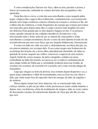 E estas considerações fizeram-me ficar, olhos ao teto, parados e presos, a
fumar nervosamente, sonhando na ventura dos bons, dos mesquinhos e dos
oprimidos.
Nada lhes dava a terra, o resto dos seus semelhantes, como naquela pobre
negra, chupava-lhes, sugava-lhes avidamente, constantemente, reavivosamente
durante uma longa existência a doçura afetuosa do coração e, arrancava-lhe, até
o último dia da existência, a réstia fraquíssima de energia que restasse porventura
aos músculos, para depois atirar-lhes o corpo a morrer num hospital, tal como
um delicioso fruto gozado que se atira depois o bagaço ao lixo. E eu pensava
assim, quando, tomado de um cuidado estranhável, levantei-me e fui,
atravessando salas e leitos, salas de um ar soturno de catacumbas e leitos
semelhantes a campas mortuárias, fui até a cama da mãe Quirina levado até ela
irresistivelmente por uma rara força, que me impelia doidamente, furiosamente.
E como era tudo em volta seu catre e, delicadamente, nos bicos dos pés, eu,
em poucos instantes, me acerquei dele. O seu corpo magro saía lividamente do
aconchego dos lençóis, ali, a meus olhos, placidamente dormindo, ele tinha na
quietude de morto, naquela sua velhice venerável, o aspecto de uma múmia.
Aquele fardel de carnes magras, de peles enrugadas, coladas aos ossos,
embrulhada no linho dos lençóis, me pareceu ser o cadáver embalsamado de
uma antiga rainha da Núbia que a curiosidade moderna houvesse trazido, de
aventura em aventura, de escambo em escambo, até a estas remotas plagas da
Guanabara.
Logo que cheguei ao leito ela dormia, mas minutos depois despertou e eu, a
quem nunca intimidara o olhar de morimbundos, temi ao ferir-me em cheio o
dela, que vinha muito fora do esperado cheio de energia, de ódio, de angústia e
de mistério.
Durou algum tempo isso, bem depressa, ela, se esteriçando toda, num
esforço violento, se pôs em pé sobre o leito, permaneceu assim calada instantes e
depois, uma voz dolorosa, cheia de modulações de mágoa e ódio, às vezes, outras
de desconsolo e pranto, foi solenemente dizendo em frase que não lhe era isso
que ouvi:
 