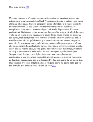 D
O peso da ciência380
e todos os meus professores — e eu os tive muitos — só dois deixaram sob
minha alma uma impressão indelével. A minha professora primária. Uma moça
clara, de olhos azuis, de quem emprestei alguma timidez e o meu professor de
história universal. Os dois juntos, nas minhas impressões da meninice, se
completam, entretanto as suas duas figuras vivas são disparatadas. Era meu
professor de história um preto, um negro, diga-se, alto, magro, picado de bexigas.
Tinha de tal forma a pele negra, que o apuro de sua roupa branca e o asseio de
seu corpo, mais realçavam a cor lustrosa. De mais, uma dor contida dá-lhe ao
semblante um não sei quê de doido que instintivamente me levou a simpatizar
com ele. Às vezes com um grande sol alto, quente e olímpico, o meu professor
chegava ao meio-dia embrulhado num capote. Quase sempre explicava a razão
disso. Saía de manhã cedo, não se queria resfriar para dar aula longe, eu amava-
as [sic], e não tendo tempo de voltar à casa, carregava aquele forte capote.
Sempre, antes de começar a lição citava um caso, embrulhava com
reminiscência sua, e acabava pessimisticamente como remarques à República,
ao Brasil, às suas coisas e aos seus homens. Perdido um quarto de hora com isso,
meu saudoso professor encetava a lição. Foi pela quarta ou quinta lição que eu
me prendi a ele. Tratava-se da divisão de raça.381
 