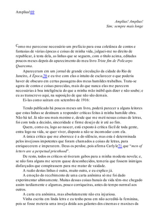 C
Amplius!69
Amplius! Amplius!
Sim; sempre mais longe
omo me parecesse necessário um prefácio para essa coletânea de contos e
fantasias de várias épocas e coisas de minha vida, julguei-me no direito de
republicar, à testa dela, as linhas que se seguem, com o título acima, editadas
poucos meses depois do aparecimento do meu livro Triste fim de Policarpo
Quaresma.
Apareceram em um jornal de grande circulação da cidade do Rio de
Janeiro, A Época,70 e eu tive com elas o intuito de esclarecer o que poderia
haver de obscuro em certas passagens dos meus humildes trabalhos. Trata-se
agora de contos e coisas parecidas, mais do que nunca elas me parecem
necessárias à boa inteligência do que a minha mão inábil quis dizer e não soube; e
eu as transcrevo aqui, na suposição de que não são demais.
Ei-las como saíram em setembro de 1916:
Tendo publicado há poucos meses um livro, poderá parecer a alguns leitores
que estas linhas se destinam a responder críticas feitas à minha humilde obra.
Não há tal. Já não sou mais menino e, desde que me meti nessas coisas de letras,
foi com toda a decisão, sinceridade e firme desejo de ir até ao fim.
Quem, como eu, logo ao nascer, está exposto à crítica fácil de toda gente,
entra logo na vida, se quer viver, disposto a não se incomodar com ela.
A única crítica que me aborrece é a do silêncio, mas esta é determinada
pelos invejosos impotentes que foram chamados a coisas de letras, para
enriquecerem e imperarem. Deus os perdoe, pois afirma Carlyle71 que “men of
letters are a perpetual priesthood”.
De resto, todos os críticos só tiveram gabos para a minha modesta novela; e,
se não fora alguns me serem quase desconhecidos, temeria que fossem inimigos
disfarçados que conspirassem para me matar de vaidade.
A razão destas linhas é outra, muito outra, e eu explico já.
A emoção do recebimento de uma carta anônima só me foi dado
experimentar ultimamente. Muitas dessas coisas banais da vida têm-me chegado
assim tardiamente e algumas, pouco corriqueiras, antes do tempo normal aos
outros.
A carta era anônima, mas absolutamente não era injuriosa.
Vinha escrita em linda letra e eu tenho pena em não acreditá-la feminina,
pois se fosse meteria uma inveja doida aos galantes dos cinemas e maxixes da
 