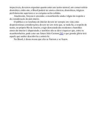 impecáveis, devemos organizar quanto antes um teatro normal, um conservatório
dramático; então sim, o Brasil poderá ter atores cômicos, dramáticos, trágicos
perfeitamente superiores e as exéquias serão cabidas.
Atualmente, forçoso é emendar, o mambembe ainda é digno do respeito e
da consideração do país inteiro.
O público e os ruralistas do interior devem ter sempre em vista estas
despretensiosas considerações; devem ter em mira que, se nada há, a respeito de
teatro, no próprio Rio de Janeiro, exigir demasiado dos modestos e humildes
atores do interior é disparatado; e também não se deve esquecer que, entre os
mambembeiros, pode estar um futuro João Caetano,383 e que grande glória terá
aquele que souber descobri-lo e animá-lo.
No Brasil, é dessa massa que eles se fizeram e se fazem.
 