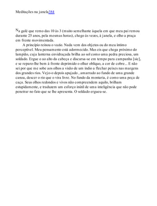 N
Meditações na janela384
a galé que remo das 10 às 3 (muito semelhante àquela em que meu pai remou
durante 25 anos, pela mesmas horas), chego às vezes, à janela, e olho a praça
em frente movimentada.
A princípio reinou o vazio. Nada vem dos objetos ou do meu íntimo
perceptível. Meu pensamento está adormecido. Mas eis que chega próximo do
lampião, cuja lanterna envidraçada brilha ao sol como uma pedra preciosa, um
soldado. Ergue o ao alto da cabeça e discursa-se em tempo para campanha [sic],
e se reparo-lhe bem à frente deprimido o olhar oblíquo, a cor de cobre... E não
sei por que me sobe aos olhos a visão de um índio a flechar peixes nas margens
dos grandes rios. Vejo-o depois apujado , amarrado ao fundo de uma grande
canoa, descer o rio que o vira livre. No fundo da montaria, é como uma peça de
caça. Seus olhos redondos e vivos não compreendem aquilo, brilham
estupidamente, e traduzem um esforço inútil de uma inteligência que não pode
penetrar no fato que se lhe apresenta. O soldado ergueu-se.
 