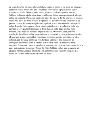 ao soldado velho para que ele não falasse mais. Já sendo meia-noite na cadeia o
sentinela solta o brado de alerta, o soldado velho ouviu e produziu um outro
formidável brado. O frade, com medo, meteu as mãos na porta e saiu nu.
Soldado velho que ainda não estava vestido com batina acompanhou o frade que
pulou uma janela. O dono da casa pula atrás do frade e dá-lhe um tiro. O soldado
velho pula atrás do dono da casa e o prende. O homem que era um homem de
grande reputação não quis sujeitar-se à prisão, mas o soldado velho não queria
saber de nada. Estava preso e bem preso, pois ele era o mandante e tinha que
cumprir o serviço, tanto mais que o dono da casa tinha dado um tiro num
homem. Não podia de maneira alguma soltá-lo. O dono da casa, vendo a
revolução do soldado velho, e que tinha de ir mesmo à presença das autoridades,
ele que era muito conhecido e respeitado por todos, propôs ao militar, se ele o
soltasse, dar-lhe doze contos de réis. Soldado velho aceitou, mas com as
condições do dono da casa mandar a sua mulher contar e trazer ali, onde
estavam. O homem chamou a mulher e mandou que contasse doze contos de réis
com toda pressa e trouxesse. Assim foi feito. Soldado velho, que só vencia um
cruzado por mês, saiu da aventura com catorze contos e quatro cruzados e a
batina do frade e todos os paramentos do frade.
 