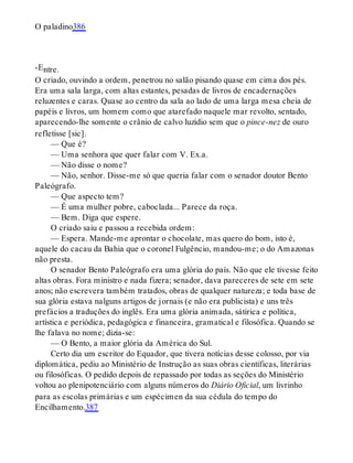 -E
O paladino386
ntre.
O criado, ouvindo a ordem, penetrou no salão pisando quase em cima dos pés.
Era uma sala larga, com altas estantes, pesadas de livros de encadernações
reluzentes e caras. Quase ao centro da sala ao lado de uma larga mesa cheia de
papéis e livros, um homem como que atarefado naquele mar revolto, sentado,
aparecendo-lhe somente o crânio de calvo luzidio sem que o pince-nez de ouro
refletisse [sic].
— Que é?
— Uma senhora que quer falar com V. Ex.a.
— Não disse o nome?
— Não, senhor. Disse-me só que queria falar com o senador doutor Bento
Paleógrafo.
— Que aspecto tem?
— É uma mulher pobre, caboclada... Parece da roça.
— Bem. Diga que espere.
O criado saiu e passou a recebida ordem:
— Espera. Mande-me aprontar o chocolate, mas quero do bom, isto é,
aquele do cacau da Bahia que o coronel Fulgêncio, mandou-me; o do Amazonas
não presta.
O senador Bento Paleógrafo era uma glória do país. Não que ele tivesse feito
altas obras. Fora ministro e nada fizera; senador, dava pareceres de sete em sete
anos; não escrevera também tratados, obras de qualquer natureza; e toda base de
sua glória estava nalguns artigos de jornais (e não era publicista) e uns três
prefácios a traduções do inglês. Era uma glória animada, sátirica e política,
artística e periódica, pedagógica e financeira, gramatical e filosófica. Quando se
lhe falava no nome; dizia-se:
— O Bento, a maior glória da América do Sul.
Certo dia um escritor do Equador, que tivera notícias desse colosso, por via
diplomática, pediu ao Ministério de Instrução as suas obras científicas, literárias
ou filosóficas. O pedido depois de repassado por todas as seções do Ministério
voltou ao plenipotenciário com alguns números do Diário Oficial, um livrinho
para as escolas primárias e um espécimen da sua cédula do tempo do
Encilhamento.387
 