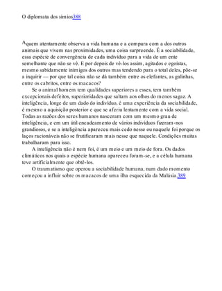 A
O diplomata dos símios388
quem atentamente observa a vida humana e a compara com a dos outros
animais que vivem nas proximidades, uma coisa surpreende. É a sociabilidade,
essa espécie de convergência de cada indivíduo para a vida de um ente
semelhante que não se vê. E por depois de vê-los assim, agitados e egoístas,
mesmo sabidamente inimigos dos outros mas tendendo para o total deles, põe-se
a inquirir — por que tal coisa não se dá também entre os elefantes, as galinhas,
entre os cabritos, entre os macacos?
Se o animal homem tem qualidades superiores a esses, tem também
excepcionais defeitos, superioridades que saltam aos olhos do menos sagaz. A
inteligência, longe de um dado do indivíduo, é uma experiência da sociabilidade,
é mesmo a aquisição posterior e que se aferiu lentamente com a vida social.
Todas as razões dos seres humanos nasceram com um mesmo grau de
inteligência, e em um útil encadeamento de vários indivíduos fizeram-nos
grandiosos, e se a inteligência apareceu mais cedo nesse ou naquele foi porque os
laços racionáveis não se frutificaram mais nesse que naquele. Condições muitas
trabalharam para isso.
A inteligência não é nem foi, é um meio e um meio de fora. Os dados
climáticos nos quais a espécie humana apareceu foram-se, e a célula humana
teve artificialmente que obtê-los.
O traumatismo que operou a sociabilidade humana, num dado momento
começou a influir sobre os macacos de uma ilha esquecida da Malásia.389
 