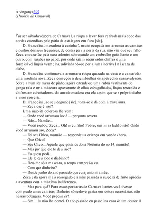 P
A vingança392
(História de Carnaval)
or ser sábado véspera de Carnaval, a roupa a lavar fora retirada mais cedo das
cordas estendidas pelo pátio da estalagem em fora [sic].
D. Francelina, moradora à casinha 7, muito ocupada em arrumar as camisas
e punhos dos seus fregueses, de costas para a porta da rua, não vira que seu filho
Zeca entrara-lhe pela casa adentro sobraçando um embrulho guizalhante e um
outro, com rasgões no papel, por onde saíam recurvados chifres e uma
formidável língua vermelha, adivinhando-se por aí uma horrível máscara de
diabo.
D. Francelina continuava a arrumar a roupa quarada na cesta e a cantarolar
uma modinha nova. Zeca começou a desembrulhar os apetrechos carnavalescos.
Sobre a humilde mesa de pinho, agora estende-se uma rubra vestimenta de
ganga rala e uma máscara apavorante de olhos esbugalhados, língua retorcida e
chifres amedrontadores, tão amedrontadora era ela assim que se o próprio diabo
a visse correria.
D. Francelina, ao seu doguzio [sic], volta-se e dá com a travessura.
— Zeca que é isso?
Uma suspeita dolorosa lhe vem:
— Onde você arrumou isso? — pergunta severa.
— Não... Mamãe...
— Você roubou, Zeca... Oh! meu filho! Pobre, sim, mas ladrão não! Onde
você arrumou isso, Zeca?
— Foi seu Chico, mamãe — respondeu a criança em voz de choro.
— Que Chico?
— Seu Chico... Aquele que gosta de dona Noêmia do no 14, mamãe!
— Mas por que ele te deu isso?
— Eu quem pedi...
— Ele te deu todo o diabinho?
— Deu-me só a mascara, a roupa comprei-a eu.
— Com que dinheiro?
— Desde junho do ano passado que eu ajunto, mamãe.
Zeca está agora mais sossegado e a mãe passada a suspeita de furto aprecia
a aventura com a máxima indiferença.
— Mas para quê? Para essas porcarias de Carnaval; antes você tivesse
comprado umas camisas. Dinheiro só se deve gastar em coisas necessárias, não
nessas bobagens. Você precisava?
— Sim... Eu não lhe contei. O ano passado eu passei na casa de um doutor lá
 