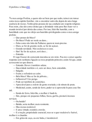 A
O profeta e o bloco393
o meu amigo Profeta, a quem não sei bem por que razão, teimei em tomar
como meu espírito familiar, vim a encontrar outro dia depois de uma longa
ausência de meses. Tenho pelas pessoas de sua condição um respeito religioso.
Para mim, elas são como eleitas que a divindade visita para lhes fazer ver o
mundo invisível por detrás das coisas. Por isso, falei-lhe humilde, com a
humildade com que me dirijo aos humildes privilegiados como o meu amigo
profeta:
— Que pensas do bloco?
— Do bloco? Pode ser mole ou duro...
— Falas como são João da Pathuras; quero-te mais preciso.
— Duro, se for de granito; mole, se for de açúcar.
— Grande novidade. Não esclareces o caso.
— Sim! Se for de açúcar, será doce...
— Entendo.
O vago frasear do camarada inoculou-se em mim. Pus-me a amar aquelas
respostas sem nenhuma ligação ao meu propósito primeiro; assim foi que, ainda
acrescentei ao que dissera.
— Entendo. Dever é também solene.
— Sinceridade também o é, sem ser doce, bem entendido.
— Salgado.
— Exato; e refratário ao calor.
— Belo bloco! Mas se for de pólvora...
— Inflamável! Um perigo.
— Pode ser também de cosmético.
— Apreciável para a toilette da gente avariada; e de nitrato de prata.
— Medicinal, assim, sendo de ferro, poder-se-á aproveitá-lo para esse fim
útil.
— Sendo de ferro, falei-lhe, o melhor é fundi-lo.
— Sim, porque em pequenas folhas, facas, garfos, prestará imensos
serviços.
— Ou batido?
— Batido, seria melhor; mais resistente.
— Mas menos maleável.
— E uma virtude; resistirá a trovão.
— E a tração, propriedade essencial, mas se o quer maleável e fusível,
melhor é o chumbo.
— Em grãos de caça, ou em balas, é inestimável.
 