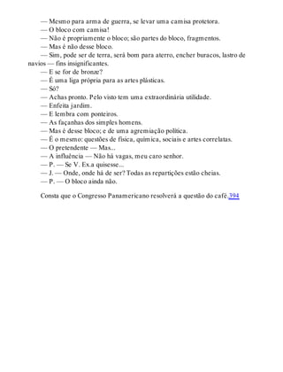 — Mesmo para arma de guerra, se levar uma camisa protetora.
— O bloco com camisa!
— Não é propriamente o bloco; são partes do bloco, fragmentos.
— Mas é não desse bloco.
— Sim, pode ser de terra, será bom para aterro, encher buracos, lastro de
navios — fins insignificantes.
— E se for de bronze?
— É uma liga própria para as artes plásticas.
— Só?
— Achas pronto. Pelo visto tem uma extraordinária utilidade.
— Enfeita jardim.
— E lembra com ponteiros.
— As façanhas dos simples homens.
— Mas é desse bloco; e de uma agremiação política.
— É o mesmo: questões de física, química, sociais e artes correlatas.
— O pretendente — Mas...
— A influência — Não há vagas, meu caro senhor.
— P. — Se V. Ex.a quisesse...
— J. — Onde, onde há de ser? Todas as repartições estão cheias.
— P. — O bloco ainda não.
Consta que o Congresso Panamericano resolverá a questão do café.394
 