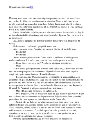 D
O jardim dos Caiporas402
everas, seria uma coisa extra que alguém quisesse encontrar na nossa Terra
um jardim de felizes — as coisas andam tão ruins! Mas em todo o caso, um
amplo jardim de desgraçados, nessa bem fadada Terra, onde não há misérias,
nem se deve cogitar uma questão social, é estranho! Eu o achei a 13 de junho, às
três e meia horas da tarde.
É uma efeméride, cuja importância não me cansarei de encomiar, e, depois
da descoberta do Brasil creio que outra maior não há, digna de ficar na memória
do nosso povo.
Jaz... (quase descendo no diminuir comum dos geógrafos e dos pilotos de
navio).
Deixemos as coordenadas geográficas em paz.
Atravesso uma ponte. No primeiro banco, à direita, há um indivíduo.
— Boa tarde!
— Boa tarde!
Assim nos cumprimentamos. Como se me convidasse, aconchegou-se
melhor no banco, deixando espaço para três da minha pessoa sentadas.
— Gosta das árvores, coronel? Acolhe-se aqui para apreciá-las.
— Qual!
— Por aqui a paisagem toma aspectos mais delicados, já houve um escritor
que, por estas paragens, encontrou uma digna de álbum: uma torre esguia a
surgir entre grimpas de árvores... E acolá olhamos.
— Poesias, poesias! Ou não cuidamos seriamente em coisas práticas, ou
cuidamos em poesia, futilidades. Veja só como estamos: não há indústria, não há
governo, não há exército. Veja só essa história de oficiais franceses. No meu
tempo quem se lembrasse disso era arcabuzado. Fizemos a guerra da República
Oriental, do Paraguai, e não precisamos desses instrutores.
— Mas o Bausso era português, e o velho Mallt.
— Ora, exceções, demais estudaram aqui. Eu que o senhor está vendo, e que
me conhece, não me encontra em lugar nenhum, fujo das relações e quando o
gosto do ar livre me apoquenta, recolho-me aqui e fico a olhar.
— Sinto é não ter dinheiro para fugir daqui, ir pra bem longe, e se já me
reformei foi por isso, deixei o campo livre a esses idiotas que me guerreavam.
Viu o senhor só, fulano como saiu e beltrano e sicrano e mais nomes ele citava
criticando-os em azedume. É verdade que eles estão generais, marechais,
senadores, e eu, eu! e empregando um estilo ameno, compósito, barroco,
tentemos atrair a atenção dos leitores fatigados.
Por uma dessas tardes frias de inverno, em que o sol macio cora
 