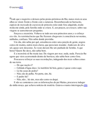 D
O escravo405
esde que o negreiro o deixara pelas praias próximas do Rio, nunca mais os seus
olhos se viram frente a frente com a natureza. Desembarcado no barracão,
espécie de mercado de escravos de primeira mão onde fora adquirido, muito
molecote ainda, pela família onde se criara. E, aos poucos, ao crescer, sobre sua
viagem se aumentavam perguntas.
Forçava a memória. Voltava-se todo aos seus primeiros anos; e o esforço
era vão. As reminiscências que lhe ficaram chegavam à consciência nevoentas,
nubladas, confusas. Não sabia donde provinha.
Um dia, não sabia por quê, amanheceu entre uma porção de gente, negros
como ele muitos, outros mais claros, que pareciam mandar. Andavam de sol a
sol, quase sem descanso. Às vezes davam-lhe um punhado de farinha. A que
horas? Quem lhe dava, não sabia bem.
E a memória só lhe trazia isso. Da viagem por mar, nada, nada. Parecia-lhe
agora que viera acorrentado dentro de barricas, não sabia bem como fora.
Procurava reforçar as suas recordações, indagando dos mais velhos coisas
de sua terra.
— De que nação é?
— Cabinda d’água doce. Lá também há bois, gatos; é quase como aqui.
— Lá há casas de pedra?
— Não; são de palha. No porto, sim, há.
— E padre há?
— Não, não... há sim, mas não como os daqui.
E não se contentava com as informações do pai Matias, procurava indagar
da sinhá-moça, que achava notícias de matéria. Guiava-o numa interrogação.406
 