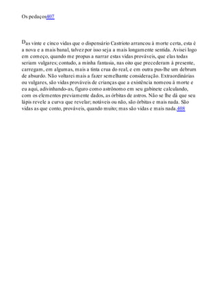 D
Os pedaços407
as vinte e cinco vidas que o dispensário Castrioto arrancou à morte certa, esta é
a nova e a mais banal, talvez por isso seja a mais longamente sentida. Avisei logo
em começo, quando me propus a narrar estas vidas prováveis, que elas todas
seriam vulgares; contudo, a minha fantasia, nas oito que precederam à presente,
carregam, em algumas, mais a tinta crua do real, e em outra pus-lhe um debrum
de absurdo. Não voltarei mais a fazer semelhante consideração. Extraordinárias
ou vulgares, são vidas prováveis de crianças que a existência nomeou à morte e
eu aqui, adivinhando-as, figuro como astrônomo em seu gabinete calculando,
com os elementos previamente dados, as órbitas de astros. Não se lhe dá que seu
lápis revele a curva que revelar; notáveis ou não, são órbitas e mais nada. São
vidas as que conto, prováveis, quando muito; mas são vidas e mais nada.408
 