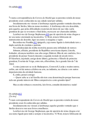 L
L
Os subidas409
i numa correspondência do Correio da Manhã que os parentes reinóis do nosso
presidente eram conhecidos na sua cidade natal por subidas.
Imediatamente me vieram à lembrança aquelas grandes vontades descritas
nos livros de Smiles, lidos na nossa meninice. A lembrança não era descabida,
pois aqueles, que pelas dificuldades materiais do início de sua vida e pela
grandeza de que se revestem o final delas, merecem ser chamados subidas.
Lembrei-me de George Stephenson,410 que de operário de mina chegou a
ter seu nome eternizado na locomotiva. Vi Watt, mísero fabricante de
instrumentos de desenho, ligar seu nome à máquina a vapor.
Recordou-me Franklin,411 tipógrafo, cujo nome ligado à eletricidade tem a
dupla auréola de cientista e patriota.
No caleidoscópio da minha memória passou uma infinidade de nomes:
Johnson, alfaiate, presidente da República americana depois; Lincoln,
lenhador, alcançou também esse alto cargo; Diderot, filho de um cuteleiro, foi o
presidente do pensar francês durante a segunda metade do século xviii;
D’Alembert, enjeitado, amigo deste último, geômetra e filósofo de primeira
grandeza; Evaristo da Veiga, entre nós, alfarrabista, faz o grande fato do 7 de
Abril.
A estes juntavam-se os de Shakespeare, Cromwell, Locke e muitos outros;
enfim, um rol de nomes célebres na arte, na indústria, na ciência e em outros
departamentos da atividade humana.
E, então, pensei comigo:
— Quem sabe se a tal família não tem essa denominação porque houvesse
nela um grande número de filhos comparáveis a estes grandes tipos?
Mas eu não rebusco a memória, leio livros, consulto dicionários e nada!
Os subidas412
[2a tira]
i num correspondente do Correio da Manhã que os parentes reinóis do nosso
presidente eram lá conhecidos por subidas.
Imediatamente me vieram à lembrança aquelas grandes vontades que o
Smiles descreve nos seus livros conselhares.
Lembrei-me de George Stephenson, que de operário de mina chegou a ter
seu nome ligado para todo o sempre à locomotiva. Vi Watt, mísero fabricante de
 