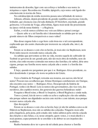 instrumentos de desenho, ligar com seu esforço e trabalho o seu nome às
máquinas a vapor. Recordou-me Franklin, tipógrafo, cujo nome está ligado tão
estreitamente às teorias da física.
No caleidoscópio da minha memória passou uma infinidade de nomes:
Johnson, alfaiate, depois presidente da grande república americana; Lincoln,
lenhador, que alcançou essa elevada distinção; D’Alembert, enjeitado, grande
geômetra; vi Evaristo da Veiga, alfarrabista, figura mais tarde tão proeminente
na época viril da nossa história — a Regência.
Enfim, o rol de nomes célebres me veio aos lábios e pensei comigo:
— Quem sabe se a tal família não é denominada os subidas por ter um
grande número de filhos comparáveis a esses vultos?
Mas desse engano ledo e cego bem cedo tirou-me o tal correspondente,
explicando que são assim chamados por morarem na calçada alta, isto é, de
subidas.
Foram-se os deuses e com eles os heróis, já mais não via Stephenson, nem
Watt; todos nascem morando numa calçada alta.
As subidas que porventura se têm na vida, mesmo aquela de cultivador de
Taubaté ao governo de um grande país, não são mais obra do trabalho, nem do
mérito, elas estão mesmo centradas nos nomes das famílias; ele subirá, diria uma
cigana, porque sua família mora numa calçada alta e assim é a família dos
subidas.
E hoje, quando me perguntam por que é sr. Rodrigues Alves presidente, eu
direi desalentado: é porque ele mora no palácio do Catete.
Vejo a história de Portugal, remonta aos mouros, aos suevos; não há tal
nome! Procuro nos cavalheiros que Afonso Henriques combateram em Ourique,
não encontro esse nome — Rodrigues Alves. Desesperado da história de
Portugal, venho à do Brasil. Leio os nomes dos governadores, dos vice-reis, dos
ouvidores, dos capitães-mores, dos generais das guerras holandesas: nada!
Pesquiso o Brasil reino, o Brasil 1o Império, o Brasil Regência e ainda nada.
Tomo o jornal, leio de novo e então eu acho a explicação: eles são subidas,
não porque subam nas dignidades sociais com mérito e com talento, mas porque
moram numa calçada alta.
Que decepção!
Foram-se os deuses e com eles os heróis; hoje já não há subidas como as de
Diderot ou Stephenson, mas sim as subidas das calçadas. Ninguém mais sobe
pela eloquência, pela pena, pelo estudo; não: todos subimos pela estreita calçada
das eleições e atas falsas, e aí, nesse atropelo, quem vence, é o mais dúctil e o
mais pastoso, capaz portanto de se amoldar e de dobrar-se aos impulsos das
multidões.
Razões bastantes deve ter o povo da tal cidade para chamar a família
 