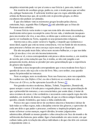 simpático missivista pode ver por aí como a sua Grécia é, para nós, instável.
Em matéria de escultura grega, podia eu, com o muito pouco que sei sobre
ela, epilogar bastamente. É suficiente lembrar que era regra admitida pelos
artistas da Renascença que, de acordo com os preceitos gregos, as obras
esculturais não podiam ser pintadas.
É que eles tinham visto os mármores gregos lavados pelas chuvas;
entretanto, hoje, segundo Max Collignon,76 está admitido que as frisas do
Partenon eram coloridas.
A nossa Grécia varia muito e o que nos resta dela são ossos descarnados,
insuficientes talvez para recompô-la como foi em vida, e totalmente incapazes
para nos mostrar ela viva, a sua alma, as ideias que a animavam, os sonhos que
queria ver realizados na Terra, segundo os seus pensamentos religiosos.
Atermo-nos a eles, assim variável e fugidia, é impedir que realizemos o
nosso ideal, aquele que está na nossa consciência, vivo no fundo de nós mesmos,
para procurar a beleza em uma carcaça cujos ossos já se fazem pó.
Ela não nos pode mais falar, talvez nem mesmo balbuciar, e o que nos tinha
a dar já nos deu e vive em nós inconscientemente.
Como se vê, o meu correspondente está preso a ideias mortas; e, em matéria
de novela, por certas notações que faz, à minha, se não está jungida a um
pensamento morto, deixou-se prender por uma generalização que a experiência
do gênero não legitima.
Estranha o meu inesperado correspondente que o meu modesto livro fuja à
questão de amor; não seja ela o eixo do livro. Mas, caro senhor, essa questão
nunca foi primordial no romance.
Nem os antigos, nem os modernos. Nem nos franceses, nem nos espanhóis.
Se o senhor me cita Dáfnis e Cloé, eu cito o Satiricon; se o senhor me cita a
Princesse de Clèves, eu lhe apresento Lazarillo de Tormes.77
Nos grandes mestres modernos, Balzac, Tolstói, Turguêniev, Dostoiévski,
quase sempre o amor é levado para o segundo plano; e essa sua generalização de
que o primordial do romance, e seu característico, por assim dizer, é tratar de
uma aventura de amor, é tão verdadeira e necessária como aquela regra das três
unidades, em matéria de drama e tragédia, de que os críticos antigos faziam tanta
questão, citando Aristóteles, que nunca a tinha estabelecido.
Parece-me que o nosso dever de escritores sinceros e honestos é deixar de
lado todas as velhas regras, toda a disciplina exterior dos gêneros, e aproveitar de
cada um deles o que puder e procurar, conforme a inspiração própria, para
tentar reformar certas usanças, sugerir dúvidas, levantar julgamentos
adormecidos, difundir as nossas grandes e altas emoções em face do mundo e do
sofrimento dos homens, para soldar, ligar a humanidade em uma maior, em que
caibam todas, pela revelação das almas individuais e do que elas têm em comum
e dependente entre si.
 