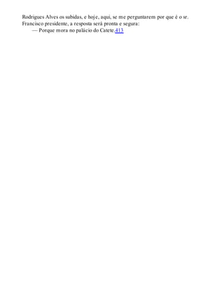 Rodrigues Alves os subidas, e hoje, aqui, se me perguntarem por que é o sr.
Francisco presidente, a resposta será pronta e segura:
— Porque mora no palácio do Catete.413
 