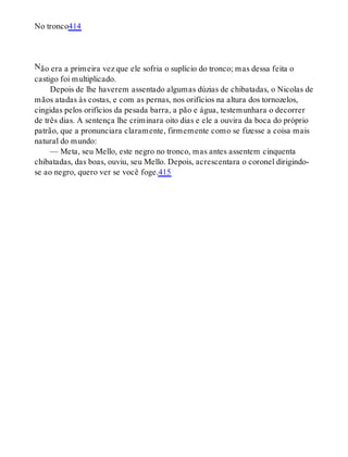 N
No tronco414
ão era a primeira vez que ele sofria o suplício do tronco; mas dessa feita o
castigo foi multiplicado.
Depois de lhe haverem assentado algumas dúzias de chibatadas, o Nicolas de
mãos atadas às costas, e com as pernas, nos orifícios na altura dos tornozelos,
cingidas pelos orifícios da pesada barra, a pão e água, testemunhara o decorrer
de três dias. A sentença lhe criminara oito dias e ele a ouvira da boca do próprio
patrão, que a pronunciara claramente, firmemente como se fizesse a coisa mais
natural do mundo:
— Meta, seu Mello, este negro no tronco, mas antes assentem cinquenta
chibatadas, das boas, ouviu, seu Mello. Depois, acrescentara o coronel dirigindo-
se ao negro, quero ver se você foge.415
 