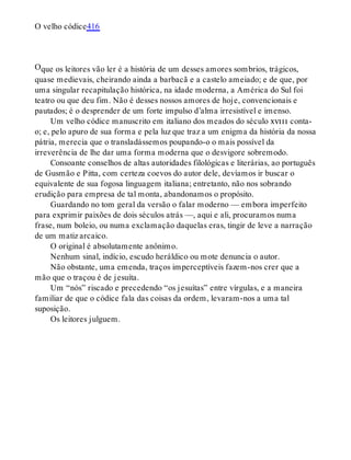 O
O velho códice416
que os leitores vão ler é a história de um desses amores sombrios, trágicos,
quase medievais, cheirando ainda a barbacã e a castelo ameiado; e de que, por
uma singular recapitulação histórica, na idade moderna, a América do Sul foi
teatro ou que deu fim. Não é desses nossos amores de hoje, convencionais e
pautados; é o desprender de um forte impulso d’alma irresistível e imenso.
Um velho códice manuscrito em italiano dos meados do século xviii conta-
o; e, pelo apuro de sua forma e pela luz que traz a um enigma da história da nossa
pátria, merecia que o transladássemos poupando-o o mais possível da
irreverência de lhe dar uma forma moderna que o desvigore sobremodo.
Consoante conselhos de altas autoridades filológicas e literárias, ao português
de Gusmão e Pitta, com certeza coevos do autor dele, devíamos ir buscar o
equivalente de sua fogosa linguagem italiana; entretanto, não nos sobrando
erudição para empresa de tal monta, abandonamos o propósito.
Guardando no tom geral da versão o falar moderno — embora imperfeito
para exprimir paixões de dois séculos atrás —, aqui e ali, procuramos numa
frase, num boleio, ou numa exclamação daquelas eras, tingir de leve a narração
de um matiz arcaico.
O original é absolutamente anônimo.
Nenhum sinal, indício, escudo heráldico ou mote denuncia o autor.
Não obstante, uma emenda, traços imperceptíveis fazem-nos crer que a
mão que o traçou é de jesuíta.
Um “nós” riscado e precedendo “os jesuítas” entre vírgulas, e a maneira
familiar de que o códice fala das coisas da ordem, levaram-nos a uma tal
suposição.
Os leitores julguem.
 