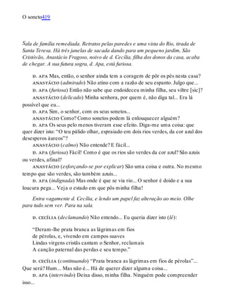 S
O soneto419
ala de família remediada. Retratos pelas paredes e uma vista do Rio, tirada de
Santa Teresa. Há três janelas de sacada dando para um pequeno jardim, São
Cristóvão, Anastácio Fragoso, noivo de d. Cecília, filha dos donos da casa, acaba
de chegar. A sua futura sogra, d. Apa, está furiosa.
d. apa Mas, então, o senhor ainda tem a coragem de pôr os pés nesta casa?
anastácio (admirado) Não atino com a razão de seu espanto. Julgo que...
d. apa (furiosa) Então não sabe que endoideceu minha filha, seu viltre [sic]?
anastácio (delicado) Minha senhora, por quem é, não diga tal... Era lá
possível que eu...
d. apa Sim, o senhor, com os seus sonetos...
anastácio Como? Como sonetos podem lá enlouquecer alguém?
d. apa Os seus pelo menos tiveram esse efeito. Diga-me uma coisa: que
quer dizer isto: “O teu pálido olhar, espraiado em dois rios verdes, da cor azul dos
desesperos áureos”?
anastácio (calmo) Não entende? E fácil...
d. apa (furiosa) Fácil! Como é que os rios são verdes da cor azul? São azuis
ou verdes, afinal?
anastácio (esforçando-se por explicar) São uma coisa e outra. No mesmo
tempo que são verdes, são também azuis...
d. apa (indignada) Mas onde é que se via rio... O senhor é doido e a sua
loucura pega... Veja o estado em que pôs minha filha!
Entra vagamente d. Cecília, e lendo um papel faz alteração ao meio. Olhe
para tudo sem ver. Para na sala.
d. cecília (declamando) Não entendo... Eu queria dizer isto (lê):
“Deram-lhe prata branca as lágrimas em fios
de pérolas, e, vivendo em campos suaves
Lindas virgens cristãs cantam o Senhor, reclamais
A canção paternal das perdas e seu tempo.”
d. cecília (continuando) “Prata branca as lágrimas em fios de pérolas”...
Que será? Hum... Mas não é... Há de querer dizer alguma coisa...
d. apa (intervindo) Deixa disso, minha filha. Ninguém pode compreender
isso...
 