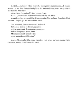 d. cecília (teimosa) Não é possível... Isso significa alguma coisa... É preciso
pensar... Já me tinha dito que inteligência das moças não era para a alta poesia —
não é assim, Anastácio?
anastácio (gaguejando) Às... ve... Às vezes.
d. apa (saltando que nem uma víbora) Cale-se, seu traste.
d. cecília (lacrimejante) Que é isso, mamãe. Não maltrate Anastácio. Ele é
tão bom... Veja o que ele diz dos meus olhos:
“Os teus olhos, ó musa eucaristial, deploram
Soluços de tristeza ou dão alegres urros —
A desgraça teatral de quantos os namoram.
Resumindo pincel, batuta, lira e
Melancolicamente entristecidos
A pulverização simbólica das ”
d. apa Mas, minha filha, como é possível você achar isto bom quando ele te
chama de animal, dizendo que dás urros?
 