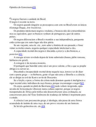 O
Opiniões do Gomensoro420
s negros fizeram a unidade do Brasil.
O negro é recente na terra.
Os negros quando ninguém se preocupava com arte no Brasil eram os únicos
(Gonzaga Duque, Arte brasileira).
Os produtos intelectuais negros e mulatos, e brancos não são extraordinários
mas se equivalem, quer os brancos venham de portugueses, quer de outros
países.
Os negros diferenciam o Brasil e mantêm a sua independência, porquanto
estão certos que em outro lugar não têm pátria.
Se um viajante, saiu etc. etc., sem saber a história de seu passado, e fosse
visitar os árabes atuais, negaria qualquer capacidade intelectual a eles.
A capacidade mental dos negros é discutida a priori e a dos brancos, a
posteriori.421
A energia só tem revelado depois de lenta submissão (hunos, plebe romana,
bárbaros em geral).
A coragem é da mesma maneira.
O português que humilde entre nós é um povo valente, o fim a que se propõe
obriga-o a curvar-se .
Discutindo a incapacidade mental desta naquela raça, temos o ar de dizer
com o poeta grego — os bárbaros, gente vil que não ama a filosofia e a ciência;
ele se dirigia ao avô de Kant e ao tio de Descartes.
Se a feição, o peso, a forma do crânio nada denotam quanto à inteligência e
vigor mental entre indivíduos da raça branca, porque excomungar o negro?422
Os anjos, quando no platô da Bactriana,423 nada valiam imigrando, após
séculos de fermentação vibraram numa cultura superior, porque os negros
transportados de África pelo tráfico não desenvolveram uma civilização, ou
concorreram para ela? Esse fenômeno de mudança de hábitat é importante para
o estudo.
A ciência é um preconceito grego, é ideologia, não passa de uma forma
acumulada de instinto de uma raça, de um povo e mesmo de um homem.
Se há três geômetras etc. etc.424
 
