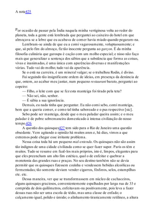 P
A nota425
or ocasião de passar pela Índia naquela minha vertiginosa volta ao redor do
planeta, toda a gente está lembrada que perguntei ao caixeiro do hotel em que
almoçava se a lebre que eu acabava de comer havia miado quando pegaram-na.
Lembram-se ainda de que eu a comi vagarosamente, voluptuosamente; e
que, só pelo fim do almoço, fiz tão inocente pergunta ao garçon. É da minha
filosofia culinária que garoupa é cação com um molho especial; e nisso não faço
mais que generalizar a sentença dos sábios que a substância que forma as coisas,
vivas e inanimadas, é uma única com aparências diversas e manifestações
várias. Tudo vai do molho; tudo vai da aparência.
Se o está na carreira, é um mineral vulgar; se o trabalhou Rodin, é divino.
Fui seguindo tão insignificante ordem de ideias, em presença da denúncia de
que, ontem, ao acabar meu jantar, num pequeno restaurant barato, perguntei ao
copeiro:
— Filho, o leite com que se fez esta manteiga foi tirado pela teta?
— Não sei, não, senhor.
— É sábia a sua ignorância.
Demais, eu nada tinha que perguntar. Eu não comi sebo, comi manteiga,
bem que a queria comer, e como tal tinha saboreado e o pus respectivo [sic].
Sebo pode ser manteiga, desde que o meu paladar queira assim; e o meu
paladar é de pobre sobremaneira domesticado à intensa civilização do nosso
tempo.426
A questão dos quiosques427 tem sido para o Rio de Janeiro uma questão
obsedante. Vem agitando a opinião há muitos anos e, há dias, vimos a que
extremos pode chegar esse irritante problema.
Nessa coisa toda há um pequeno mal-entendu. Os quiosques não são assim
tão indignos de uma cidade civilizada como se quer fazer supor. Paris os têm e
muitos. Tudo se resume em fazê-los mais próprios, isto é, limpos, elegantes para
que eles preencham um alto fim estético, qual o de enfeitar e quebrar a
monotonia das grandes ruas e praças. No seu destino também não se devia
permitir que os quiosques fizessem cozinha e vendessem bebidas alcoólicas ou
fermentadas; tão somente deviam vender cigarros, fósforos, selos, estampilhas
etc. etc.
Dessa maneira, ver que se transformassem em núcleo de cachaceiros,
alguns quiosques graciosos, convenientemente espalhados por larga rua de 33 e
comprida de dois quilômetros, enfeitavam-na positivamente, pois leva a fazer
dessas ruas não ser uma escola de tédio, mas uma classe de enfado; o
calçamento igual, polido e úmido; o alinhamento tiranicamente retilíneo, a altura
 