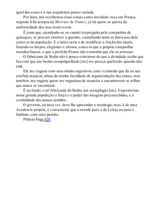 igual das casas e a sua arquitetura pouco variada.
Por hora, nós recebemos essas coisas como novidade; mas em França,
segundo li há tempos no Mercure de France, já há quem se queixe da
uniformidade dos seus boulervards.
É justo que, atendendo-se ao capital empregado pela companhia de
quiosques, se procure resolver a questão, consultando tanto os interesses dela
como os da população. E o único seria o de modificar a feição dos atuais,
fazendo-os limpos, elegantes e airosos, como os que a própria companhia
mandou buscar, e que o prefeito Passos não consentiu que ela os armasse.
O fabricante de Rodin não é pouco criminoso do que a divindade oculta que
faz com que um bastão mospulgarlhado [sic] me pareça quebrado, quando não
está.
Ele me engana com seus rótulos sugestivos, com o colorido que dá ao seu
artefato musical, abusa da minha faculdade de argumentação das coisas, mas
também me engana quem me organizou de maneira a encontrarem-se trilhos
que nunca se encontram.
É no fundo, o tal fabricante do Rodin, um metaplugas [sic]. Experimenta
nossa grande população a força e o poder das imagens preconcebidas, e a
credulidade dos nossos sentidos.
O governo, ao meu ver, deve lhe apreender a manteiga; mas, à de uma
Academia própria, é conveniente que o mande para a de Letras ou para o
Instituto, com uma pensão.
Phileas Fogg.428
 