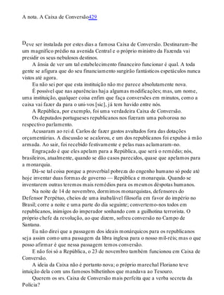 D
A nota. A Caixa de Conversão429
eve ser instalada por estes dias a famosa Caixa de Conversão. Destinaram-lhe
um magnífico prédio na avenida Central e o próprio ministro da Fazenda vai
presidir os seus nebulosos destinos.
A ânsia de ver um tal estabelecimento financeiro funcionar é qual. A toda
gente se afigura que do seu financiamento surgirão fantásticos espetáculos nunca
vistos até agora.
Eu não sei por que esta instituição não me parece absolutamente nova.
É possível que nas aparências haja algumas modificações; mas, um nome,
uma instituição, qualquer coisa enfim que faça conversões em minutos, como a
caixa vai fazer da para o uni-vos [sic], já tem havido entre nós.
A República, por exemplo, foi uma verdadeira Caixa de Conversão.
Os deputados portugueses republicanos nos fizeram uma polvorosa no
respectivo parlamento.
Acusaram ao rei d. Carlos de fazer gastos avultados fora das dotações
orçamentárias. A discussão se acalorou, e um dos republicanos foi expulso à mão
armada. Ao sair, foi recebido festivamente e pelas ruas aclamaram-no.
Engraçado é que eles apelam para a República, que será o remédio; nós,
brasileiros, atualmente, quando se dão casos parecidos, quase que apelamos para
a monarquia.
Dá-se tal coisa porque a proverbial pobreza do engenho humano só pode até
hoje inventar duas formas de governo — República e monarquia. Quando se
inventarem outras teremos mais remédios para os mesmos déspotas humanos.
Na noite de 14 de novembro, dormimos monarquistas, defensores do
Defensor Perpétuo, cheios de uma inabalável filosofia em favor do império no
Brasil; corre a noite e uma parte do dia seguinte; convertemo-nos todos em
republicanos, inimigos do imperador sonhando com a guilhotina terrorista. O
próprio chefe da revolução, ao que dizem, sofreu conversão no Campo de
Santana.
Eu não direi que a passagem dos ideais monárquicos para os republicanos
seja assim como uma passagem da libra inglesa para o nosso mil-réis; mas o que
posso afirmar é que nessa passagem temos conversão.
E não foi só a República, o 23 de novembro também funcionou em Caixa de
Conversão.
A ideia da Caixa não é portanto nova; o próprio marechal Floriano teve
intuição dela com uns famosos bilhetinhos que mandava ao Tesouro.
Querem os srs. Caixa de Conversão mais perfeita que a verba secreta da
Polícia?
 