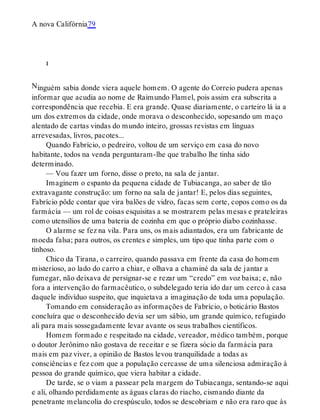 N
A nova Califórnia79
i
inguém sabia donde viera aquele homem. O agente do Correio pudera apenas
informar que acudia ao nome de Raimundo Flamel, pois assim era subscrita a
correspondência que recebia. E era grande. Quase diariamente, o carteiro lá ia a
um dos extremos da cidade, onde morava o desconhecido, sopesando um maço
alentado de cartas vindas do mundo inteiro, grossas revistas em línguas
arrevesadas, livros, pacotes...
Quando Fabrício, o pedreiro, voltou de um serviço em casa do novo
habitante, todos na venda perguntaram-lhe que trabalho lhe tinha sido
determinado.
— Vou fazer um forno, disse o preto, na sala de jantar.
Imaginem o espanto da pequena cidade de Tubiacanga, ao saber de tão
extravagante construção: um forno na sala de jantar! E, pelos dias seguintes,
Fabrício pôde contar que vira balões de vidro, facas sem corte, copos como os da
farmácia — um rol de coisas esquisitas a se mostrarem pelas mesas e prateleiras
como utensílios de uma bateria de cozinha em que o próprio diabo cozinhasse.
O alarme se fez na vila. Para uns, os mais adiantados, era um fabricante de
moeda falsa; para outros, os crentes e simples, um tipo que tinha parte com o
tinhoso.
Chico da Tirana, o carreiro, quando passava em frente da casa do homem
misterioso, ao lado do carro a chiar, e olhava a chaminé da sala de jantar a
fumegar, não deixava de persignar-se e rezar um “credo” em voz baixa; e, não
fora a intervenção do farmacêutico, o subdelegado teria ido dar um cerco à casa
daquele indivíduo suspeito, que inquietava a imaginação de toda uma população.
Tomando em consideração as informações de Fabrício, o boticário Bastos
concluíra que o desconhecido devia ser um sábio, um grande químico, refugiado
ali para mais sossegadamente levar avante os seus trabalhos científicos.
Homem formado e respeitado na cidade, vereador, médico também, porque
o doutor Jerônimo não gostava de receitar e se fizera sócio da farmácia para
mais em paz viver, a opinião de Bastos levou tranquilidade a todas as
consciências e fez com que a população cercasse de uma silenciosa admiração à
pessoa do grande químico, que viera habitar a cidade.
De tarde, se o viam a passear pela margem do Tubiacanga, sentando-se aqui
e ali, olhando perdidamente as águas claras do riacho, cismando diante da
penetrante melancolia do crespúsculo, todos se descobriam e não era raro que às
 