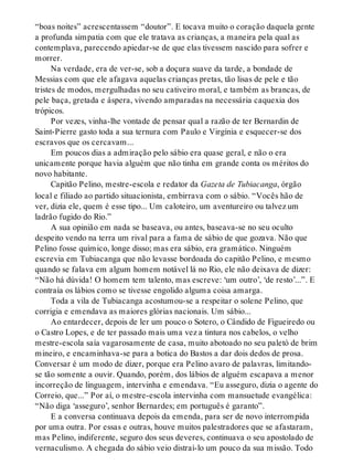 “boas noites” acrescentassem “doutor”. E tocava muito o coração daquela gente
a profunda simpatia com que ele tratava as crianças, a maneira pela qual as
contemplava, parecendo apiedar-se de que elas tivessem nascido para sofrer e
morrer.
Na verdade, era de ver-se, sob a doçura suave da tarde, a bondade de
Messias com que ele afagava aquelas crianças pretas, tão lisas de pele e tão
tristes de modos, mergulhadas no seu cativeiro moral, e também as brancas, de
pele baça, gretada e áspera, vivendo amparadas na necessária caquexia dos
trópicos.
Por vezes, vinha-lhe vontade de pensar qual a razão de ter Bernardin de
Saint-Pierre gasto toda a sua ternura com Paulo e Virgínia e esquecer-se dos
escravos que os cercavam...
Em poucos dias a admiração pelo sábio era quase geral, e não o era
unicamente porque havia alguém que não tinha em grande conta os méritos do
novo habitante.
Capitão Pelino, mestre-escola e redator da Gazeta de Tubiacanga, órgão
local e filiado ao partido situacionista, embirrava com o sábio. “Vocês hão de
ver, dizia ele, quem é esse tipo... Um caloteiro, um aventureiro ou talvez um
ladrão fugido do Rio.”
A sua opinião em nada se baseava, ou antes, baseava-se no seu oculto
despeito vendo na terra um rival para a fama de sábio de que gozava. Não que
Pelino fosse químico, longe disso; mas era sábio, era gramático. Ninguém
escrevia em Tubiacanga que não levasse bordoada do capitão Pelino, e mesmo
quando se falava em algum homem notável lá no Rio, ele não deixava de dizer:
“Não há dúvida! O homem tem talento, mas escreve: ‘um outro’, ‘de resto’...”. E
contraía os lábios como se tivesse engolido alguma coisa amarga.
Toda a vila de Tubiacanga acostumou-se a respeitar o solene Pelino, que
corrigia e emendava as maiores glórias nacionais. Um sábio...
Ao entardecer, depois de ler um pouco o Sotero, o Cândido de Figueiredo ou
o Castro Lopes, e de ter passado mais uma vez a tintura nos cabelos, o velho
mestre-escola saía vagarosamente de casa, muito abotoado no seu paletó de brim
mineiro, e encaminhava-se para a botica do Bastos a dar dois dedos de prosa.
Conversar é um modo de dizer, porque era Pelino avaro de palavras, limitando-
se tão somente a ouvir. Quando, porém, dos lábios de alguém escapava a menor
incorreção de linguagem, intervinha e emendava. “Eu asseguro, dizia o agente do
Correio, que...” Por aí, o mestre-escola intervinha com mansuetude evangélica:
“Não diga ‘asseguro’, senhor Bernardes; em português é garanto”.
E a conversa continuava depois da emenda, para ser de novo interrompida
por uma outra. Por essas e outras, houve muitos palestradores que se afastaram,
mas Pelino, indiferente, seguro dos seus deveres, continuava o seu apostolado de
vernaculismo. A chegada do sábio veio distraí-lo um pouco da sua missão. Todo
 