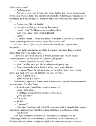 sábio, compreende?
— Perfeitamente.
— Por isso precisava de três pessoas conceituadas que fossem testemunhas
de uma experiência dela e me dessem um atestado em forma, para resguardar a
prioridade da minha invenção... O senhor sabe: há acontecimentos imprevistos
e...
— Certamente! Não há dúvida!
— Imagine o senhor que se trata de fazer ouro...
— Como? O quê? fez Bastos, arregalando os olhos.
— Sim! Ouro! disse, com firmeza, Flamel.
— Como?
— O senhor saberá — disse o químico secamente. A questão do momento
são as pessoas que devem assistir à experiência, não acha?
— Com certeza, é preciso que os seus direitos fiquem resguardados,
porquanto...
— Uma delas, interrompeu o sábio, é o senhor; as outras duas, o senhor
Bastos fará o favor de indicar-me.
O boticário esteve um instante a pensar, passando em revista os seus
conhecimentos e, ao fim de uns três minutos, perguntou:
— O coronel Bentes lhe serve? Conhece?
— Não. O senhor sabe que não me dou com ninguém aqui.
— Posso garantir-lhe que é homem sério, rico e muito discreto.
— É religioso? Faço-lhe esta pergunta, acrescentou Flamel logo, porque
temos que lidar com ossos de defunto e só estes servem...
— Qual! É quase ateu...
— Bem! Aceito. E o outro?
Bastos voltou a pensar e dessa vez demorou-se um pouco mais consultando a
sua memória... Por fim, falou:
— Será o tenente Carvalhais, o coletor, conhece?
— Como já lhe disse...
— É verdade. É homem de confiança, sério, mas...
— Que é que tem?
— É maçom.
— Melhor.
— E quando é?
— Domingo. Domingo, os três irão lá em casa assistir à experiência e espero
que não me recusarão as suas firmas para autenticar a minha descoberta.
— Está tratado.
Domingo, conforme prometeram, as três pessoas respeitáveis de
Tubiacanga foram à casa de Flamel, e, dias depois, misteriosamente, ele
desaparecia sem deixar vestígios ou explicação para o seu desaparecimento.
 