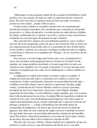 iii
Tubiacanga era uma pequena cidade de três ou quatro mil habitantes, muito
pacífica, em cuja estação, de onde em onde, os expressos davam a honra de
parar. Há cinco anos não se registrava nela um furto ou roubo. As portas e
janelas só eram usadas... porque o Rio as usava.
O único crime notado em seu pobre cadastro fora um assassinato por
ocasião das eleições municipais; mas, atendendo que o assassino era do partido
do governo, e a vítima da oposição, o acontecimento em nada alterou os hábitos
da cidade, continuando ela a exportar o seu café e a mirar as suas casas baixas e
acanhadas nas escassas águas do pequeno rio que a batizara.
Mas, qual não foi a surpresa dos seus habitantes quando se veio a verificar
nela um dos mais repugnantes crimes de que se tem memória! Não se tratava de
um esquartejamento ou parricídio; não era o assassinato de uma família inteira
ou um assalto à coletoria; era coisa pior, sacrílega aos olhos de todas as religiões
e consciências: violavam-se as sepulturas do “Sossego”, do seu cemitério, do seu
campo-santo.
Em começo, o coveiro julgou que fossem cães, mas, revistando bem o
muro, não encontrou senão pequenos buracos. Fechou-os; foi inútil. No dia
seguinte, um jazigo perpétuo arrombado e os ossos saqueados; no outro, um
carneiro e uma sepultura rasa. Era gente ou demônio. O coveiro não quis mais
continuar as pesquisas por sua conta, foi ao subdelegado e a notícia espalhou-se
pela cidade.
A indignação na cidade tomou todas as feições e todas as vontades. A
religião da morte precede todas e certamente será a última a morrer nas
consciências. Contra a profanação, clamaram os seis presbiterianos do lugar —
os bíblias, como lhes chama o povo; clamava o agrimensor Nicolau, antigo
cadete, e positivista do rito Teixeira Mendes; clamava o major Camanho,
presidente da loja Nova Esperança; clamavam o turco Miguel Abudala,
negociante de armarinho, e o cético Belmiro, antigo estudante, que vivia ao deus-
dará, bebericando parati nas tavernas. A própria filha do engenheiro residente da
estrada de ferro, que vivia desdenhando aquele lugarejo, sem notar sequer os
suspiros dos apaixonados locais, sempre esperando que o expresso trouxesse um
príncipe a desposá-la —, a linda e desdenhosa Cora não pôde deixar de
compartilhar da indignação e do horror que tal ato provocara em todos do
lugarejo. Que tinha ela com o túmulo de antigos escravos e humildes roceiros?
Em que podia interessar aos seus lindos olhos pardos o destino de tão humildes
ossos? Porventura o furto deles perturbaria o seu sonho de fazer radiar a beleza
de sua boca, dos seus olhos e do seu busto nas calçadas do Rio?
Decerto, não; mas era a Morte, a Morte implacável e onipotente, de que ela
também se sentia escrava, e que não deixaria um dia de levar a sua linda
 