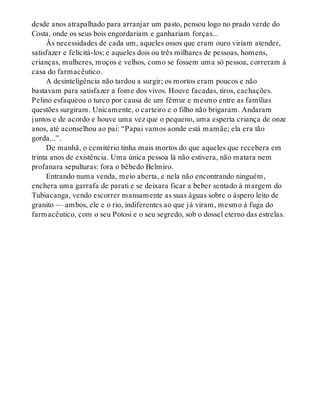 desde anos atrapalhado para arranjar um pasto, pensou logo no prado verde do
Costa, onde os seus bois engordariam e ganhariam forças...
Às necessidades de cada um, aqueles ossos que eram ouro viriam atender,
satisfazer e felicitá-los; e aqueles dois ou três milhares de pessoas, homens,
crianças, mulheres, moços e velhos, como se fossem uma só pessoa, correram à
casa do farmacêutico.
A desinteligência não tardou a surgir; os mortos eram poucos e não
bastavam para satisfazer a fome dos vivos. Houve facadas, tiros, cachações.
Pelino esfaqueou o turco por causa de um fêmur e mesmo entre as famílias
questões surgiram. Unicamente, o carteiro e o filho não brigaram. Andaram
juntos e de acordo e houve uma vez que o pequeno, uma esperta criança de onze
anos, até aconselhou ao pai: “Papai vamos aonde está mamãe; ela era tão
gorda...”.
De manhã, o cemitério tinha mais mortos do que aqueles que recebera em
trinta anos de existência. Uma única pessoa lá não estivera, não matara nem
profanara sepulturas: fora o bêbedo Belmiro.
Entrando numa venda, meio aberta, e nela não encontrando ninguém,
enchera uma garrafa de parati e se deixara ficar a beber sentado à margem do
Tubiacanga, vendo escorrer mansamente as suas águas sobre o áspero leito de
granito — ambos, ele e o rio, indiferentes ao que já viram, mesmo à fuga do
farmacêutico, com o seu Potosi e o seu segredo, sob o dossel eterno das estrelas.
 