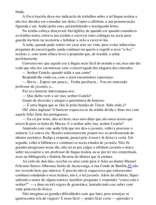 hindu.
A Enciclopédia dava-me indicação de trabalhos sobre a tal língua malaia e
não tive dúvidas em consultar um deles. Copiei o alfabeto, a sua pronunciação
figurada e saí. Andei pelas ruas, perambulando e mastigando letras.
Na minha cabeça dançavam hieróglifos; de quando em quando consultava
as minhas notas; entrava nos jardins e escrevia estes calungas na areia para
guardá-los bem na memória e habituar a mão a escrevê-los.
À noite, quando pude entrar em casa sem ser visto, para evitar indiscretas
perguntas do encarregado, ainda continuei no quarto a engolir o meu “a-b-c”
malaio, e, com tanto afinco levei o propósito que, de manhã, o sabia
perfeitamente.
Convenci-me que aquela era a língua mais fácil do mundo e saí; mas não tão
cedo que não me encontrasse com o encarregado dos aluguéis dos cômodos:
— Senhor Castelo, quando salda a sua conta?
Respondi-lhe então eu, com a mais encantadora esperança:
— Breve... Espere um pouco... Tenha paciência... Vou ser nomeado
professor de javanês, e...
Por aí o homem interrompeu-me:
— Que diabo vem a ser isso, senhor Castelo?
Gostei da diversão e ataquei o patriotismo do homem:
— É uma língua que se fala lá pelas bandas do Timor. Sabe onde é?
Oh! alma ingênua! O homem esqueceu-se da minha dívida e disse-me com
aquele falar forte dos portugueses:
— Eu cá por mim, não sei bem; mas ouvi dizer que são umas terras que
temos lá para os lados de Macau. E o senhor sabe isso, senhor Castelo?
Animado com esta saída feliz que me deu o javanês, voltei a procurar o
anúncio. Lá estava ele. Resolvi animosamente propor-me ao professorado do
idioma oceânico. Redigi a resposta, passei pelo Jornal e lá deixei a carta. Em
seguida, voltei à biblioteca e continuei os meus estudos de javanês. Não fiz
grandes progressos nesse dia, não sei se por julgar o alfabeto javanês o único
saber necessário a um professor de língua malaia ou se por ter me empenhado
mais na bibliografia e história literária do idioma que ia ensinar.
Ao cabo de dois dias, recebia eu uma carta para ir falar ao doutor Manuel
Feliciano Soares Albernaz, barão de Jacuecanga, à rua Conde de Bonfim,85 não
me recordo bem que número. É preciso não te esqueceres que entrementes
continuei estudando o meu malaio, isto é, o tal javanês. Além do alfabeto, fiquei
sabendo o nome de alguns autores, também perguntar e responder “como está o
senhor?” — e duas ou três regras de gramática, lastrado todo esse saber com
vinte palavras do léxico.
Não imaginas as grandes dificuldades com que lutei, para arranjar os
quatrocentos réis da viagem! É mais fácil — podes ficar certo — aprender o
 