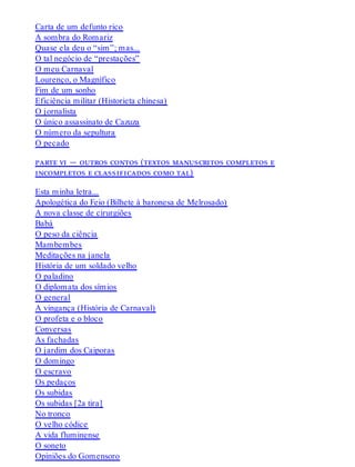 Carta de um defunto rico
A sombra do Romariz
Quase ela deu o “sim”; mas...
O tal negócio de “prestações”
O meu Carnaval
Lourenço, o Magnífico
Fim de um sonho
Eficiência militar (Historieta chinesa)
O jornalista
O único assassinato de Cazuza
O número da sepultura
O pecado
parte vi — outros contos (textos manuscritos completos e
incompletos e classificados como tal)
Esta minha letra...
Apologética do Feio (Bilhete à baronesa de Melrosado)
A nova classe de cirurgiões
Babá
O peso da ciência
Mambembes
Meditações na janela
História de um soldado velho
O paladino
O diplomata dos símios
O general
A vingança (História de Carnaval)
O profeta e o bloco
Conversas
As fachadas
O jardim dos Caiporas
O domingo
O escravo
Os pedaços
Os subidas
Os subidas [2a tira]
No tronco
O velho códice
A vida fluminense
O soneto
Opiniões do Gomensoro
 