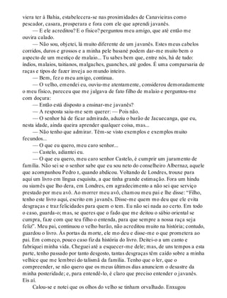viera ter à Bahia, estabelecera-se nas proximidades de Canavieiras como
pescador, casara, prosperara e fora com ele que aprendi javanês.
— E ele acreditou? E o físico? perguntou meu amigo, que até então me
ouvira calado.
— Não sou, objetei, lá muito diferente de um javanês. Estes meus cabelos
corridos, duros e grossos e a minha pele basané podem dar-me muito bem o
aspecto de um mestiço de malaio... Tu sabes bem que, entre nós, há de tudo:
índios, malaios, taitianos, malgaches, guanches, até godos. É uma comparsaria de
raças e tipos de fazer inveja ao mundo inteiro.
— Bem, fez o meu amigo, continua.
— O velho, emendei eu, ouviu-me atentamente, considerou demoradamente
o meu físico, pareceu que me julgava de fato filho de malaio e perguntou-me
com doçura:
— Então está disposto a ensinar-me javanês?
— A resposta saiu-me sem querer: — Pois não.
— O senhor há de ficar admirado, aduziu o barão de Jacuecanga, que eu,
nesta idade, ainda queira aprender qualquer coisa, mas...
— Não tenho que admirar. Têm-se visto exemplos e exemplos muito
fecundos...
— O que eu quero, meu caro senhor...
— Castelo, adiantei eu.
— O que eu quero, meu caro senhor Castelo, é cumprir um juramento de
família. Não sei se o senhor sabe que eu sou neto do conselheiro Albernaz, aquele
que acompanhou Pedro i, quando abdicou. Voltando de Londres, trouxe para
aqui um livro em língua esquisita, a que tinha grande estimação. Fora um hindu
ou siamês que lho dera, em Londres, em agradecimento a não sei que serviço
prestado por meu avô. Ao morrer meu avô, chamou meu pai e lhe disse: “Filho,
tenho este livro aqui, escrito em javanês. Disse-me quem mo deu que ele evita
desgraças e traz felicidades para quem o tem. Eu não sei nada ao certo. Em todo
o caso, guarda-o; mas, se queres que o fado que me deitou o sábio oriental se
cumpra, faze com que teu filho o entenda, para que sempre a nossa raça seja
feliz”. Meu pai, continuou o velho barão, não acreditou muito na história; contudo,
guardou o livro. Às portas da morte, ele mo deu e disse-me o que prometera ao
pai. Em começo, pouco caso fiz da história do livro. Deitei-o a um canto e
fabriquei minha vida. Cheguei até a esquecer-me dele; mas, de uns tempos a esta
parte, tenho passado por tanto desgosto, tantas desgraças têm caído sobre a minha
velhice que me lembrei do talismã da família. Tenho que o ler, que o
compreender, se não quero que os meus últimos dias anunciem o desastre da
minha posteridade; e, para entendê-lo, é claro que preciso entender o javanês.
Eis aí.
Calou-se e notei que os olhos do velho se tinham orvalhado. Enxugou
 