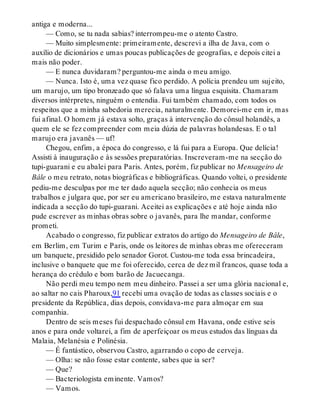 antiga e moderna...
— Como, se tu nada sabias? interrompeu-me o atento Castro.
— Muito simplesmente: primeiramente, descrevi a ilha de Java, com o
auxílio de dicionários e umas poucas publicações de geografias, e depois citei a
mais não poder.
— E nunca duvidaram? perguntou-me ainda o meu amigo.
— Nunca. Isto é, uma vez quase fico perdido. A polícia prendeu um sujeito,
um marujo, um tipo bronzeado que só falava uma língua esquisita. Chamaram
diversos intérpretes, ninguém o entendia. Fui também chamado, com todos os
respeitos que a minha sabedoria merecia, naturalmente. Demorei-me em ir, mas
fui afinal. O homem já estava solto, graças à intervenção do cônsul holandês, a
quem ele se fez compreender com meia dúzia de palavras holandesas. E o tal
marujo era javanês — uf!
Chegou, enfim, a época do congresso, e lá fui para a Europa. Que delícia!
Assisti à inauguração e às sessões preparatórias. Inscreveram-me na secção do
tupi-guarani e eu abalei para Paris. Antes, porém, fiz publicar no Mensageiro de
Bâle o meu retrato, notas biográficas e bibliográficas. Quando voltei, o presidente
pediu-me desculpas por me ter dado aquela secção; não conhecia os meus
trabalhos e julgara que, por ser eu americano brasileiro, me estava naturalmente
indicada a secção do tupi-guarani. Aceitei as explicações e até hoje ainda não
pude escrever as minhas obras sobre o javanês, para lhe mandar, conforme
prometi.
Acabado o congresso, fiz publicar extratos do artigo do Mensageiro de Bâle,
em Berlim, em Turim e Paris, onde os leitores de minhas obras me ofereceram
um banquete, presidido pelo senador Gorot. Custou-me toda essa brincadeira,
inclusive o banquete que me foi oferecido, cerca de dez mil francos, quase toda a
herança do crédulo e bom barão de Jacuecanga.
Não perdi meu tempo nem meu dinheiro. Passei a ser uma glória nacional e,
ao saltar no cais Pharoux,91 recebi uma ovação de todas as classes sociais e o
presidente da República, dias depois, convidava-me para almoçar em sua
companhia.
Dentro de seis meses fui despachado cônsul em Havana, onde estive seis
anos e para onde voltarei, a fim de aperfeiçoar os meus estudos das línguas da
Malaia, Melanésia e Polinésia.
— É fantástico, observou Castro, agarrando o copo de cerveja.
— Olha: se não fosse estar contente, sabes que ia ser?
— Que?
— Bacteriologista eminente. Vamos?
— Vamos.
 