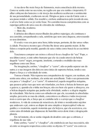 A rua dava-lhe mais força de fisionomia, mais consciência dela mesma.
Como se sentia estar no seu reino, na região em que era rainha e imperatriz. O
olhar cobiçoso dos homens e o de inveja das mulheres acabavam o sentimento
de sua personalidade, exaltavam-no até. Dirigiu-se para a rua do Catete com o
seu passo miúdo e sólido. Era manhã e, embora andássemos pelo meado do ano,
o sol era forte como se já verão fosse. No caminho trocou cumprimentos com as
raparigas pobres de uma casa de cômodos da vizinhança.
— Bom dia, madama.
— Bom dia.
E debaixo dos olhares maravilhados das pobres raparigas, ela continuou o
seu caminho, arrepanhando a sala, satisfeita que nem uma duquesa, atravessando
os seus domínios.
O rendez-vous era para uma hora; tinha tempo, portanto, de dar umas voltas
à cidade. Precisava mesmo que o Freitas lhe desse uma quantia maior. Já lhe
falara a respeito pela manhã, quando ele saiu e tinha como buscá-la ao escritório
dele.
Tencionava comprar um mimo e oferecê-lo ao chauffeur do “seu” Pope, o
seu último amor, o ente sobre-humano que ela via coado através da beleza
daquele “carro” negro, arrogante, insolente, cortando a multidão das ruas
orgulhoso como um Deus.
Na imaginação, ambos, “chauffeur” e “carro”, não os podia separar um do
outro; e a sua imagem dos dois era uma única de suprema beleza, tendo a seu
dispor a força e a velocidade do vento.
Tomou o bonde. Não reparou nos companheiros de viagem; em nenhum, ela
sentiu uma alma; em nenhum, ela sentiu um semelhante. Todo o seu pensamento
era para o “chauffeur”, e o “carro”. O automóvel, aquela magnífica máquina,
que passava pelas ruas que nem um triunfador, era bem a beleza do homem que
o guiava; e, quando ela o tinha nos braços, não era bem ele quem a abraçava, era
a beleza daquela máquina que punha nela ebriedade, sonho e a alegria singular
da velocidade. Não havia como aos sábados em que ela, recostada às almofadas
amplas, percorria as ruas da cidade, concentrava os olhares e todos invejavam
mais o carro que ela, a força que se continha nele e o arrojo que o chauffeur
moderava. A vida de centenas de miseráveis, de tristes e mendicantes sujeitos
que andavam a pé, estava ao dispor de uma simples e imperceptível volta no
guidão; e o motorista, aquele motorista que ela beijava, que ela acariciava, era
como uma divindade que dispusesse de humildes seres deste triste e desgraçado
planeta.
Em tal instante, ela se sentia vingada do desdém com que a cobriam, e
orgulhosa de sua vida.
Entre ambos, “carro” e “chauffeur”, ela estabelecia um laço necessário, não
só entre as imagens respectivas como entre os objetos. O “carro” era como os
 