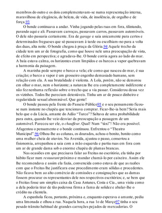 membros do outro e os dois complementavam-se numa representação interna,
maravilhosa de elegância, de beleza, de vida, de insolência, de orgulho e de
força.93
O bonde continuava a andar. Vinha jogando pelas ruas em fora, tilintando,
parando aqui e ali. Passavam carroças, passavam carros, passavam automóveis.
O dele não passaria certamente. Era de garage e saía unicamente para certos e
determinados fregueses que só passeavam à tarde ou escolhiam-no para a volta
das duas, alta noite. O bonde chegou à praça da Glória.94 Aquele trecho da
cidade tem um ar de fotografia, como que houve nele uma preocupação de vista,
de efeito em perspectiva; e agradava-lhe. O bonde corria agora ao lado do mar.
A baía estava calma, os horizontes eram límpidos e os barcos a vapor quebravam
a harmonia da paisagem.
A marinha pede sempre o barco a vela; ele como que nasceu do mar, é sua
criação; o barco a vapor é um grosseiro engenho demasiado humano, sem
relação com ela. A sua brutalidade é violenta. A Lola, porém, não se demorou
em olhar o mar, nem o horizonte; a natureza lhe era completamente indiferente e
não fez nenhuma reflexão sobre o trecho que a via passar. Considerou dessa vez
os vizinhos. Todos lhe pareciam detestáveis. Tinha um ar de pouco dinheiro e
regularidade sexual abominável. Que gente!
O bonde passou pela frente do Passeio Público95 e o seu pensamento ficou-
se num instante no chapéu que tencionava comprar. Ficar-lhe-ia bem? Seria mais
belo que o da Lúcia, amante do Adão “Turco”? Saltava de uma probabilidade
para outra, quando lhe veio desviar da preocupação a passagem de um
automóvel. Pareceu ser ele, o chauffeur. Qual! Num “táxi”! Não era possível.
Afugentou o pensamento e o bonde continuou. Enfrentou o “Theatro
Municipal”.96 Olhou-lhe as colunas, os dourados, achou-o bonito, bonito como
uma mulher cheia de atavios. Na Avenida, ajustou o passo, consertou a
fisionomia, arrepanhou a saia com a mão esquerda e partiu ruas em fora com
um ar de grande dama sob o enorme chapéu de plumas brancas.
Nas ocasiões em que precisava falar ao Freitas no escritório, ela tinha por
hábito ficar num restaurant próximo e mandar chamá-lo por caixeiro. Assim ele
lhe recomendava e assim ela fazia, convencida como estava de que as razões
com que o Freitas lhe justificara esse procedimento eram sólidas e procedentes.
Não ficava bem ao alto comércio de comissões e consignações que as damas
fossem procurar os representantes dele nos respectivos escritórios; e, se bem que
o Freitas fosse um simples caixa da Casa Antunes, Costa e Cia., uma visita como
a dela poderia tirar de tão poderosa firma a fama de solidez e abalar-lhe o
crédito na clientela.
A espanhola ficou, portanto, próxima e, enquanto esperava o amante, pediu
uma limonada e olhou a rua. Naquela hora, a rua 1o de Março97 tinha o seu
pesado trânsito habitual de grandes carroções pejados de mercadorias. O
 